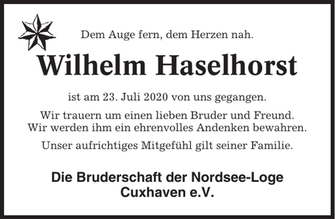 <p>Dem Auge fern, dem Herzen nah.</p><p>Wilhelm Haselhorst<br />ist am 23. Juli 2020 von uns gegangen.<br />Wir trauern um einen lieben Bruder und Freund.<br />Wir werden ihm ein ehrenvolles Andenken bewahren.<br />Unser aufrichtiges Mitgefühl gilt seiner Familie.</p><p>Die Bruderschaft der Nordsee-Loge<br />Cuxhaven e.V.</p>