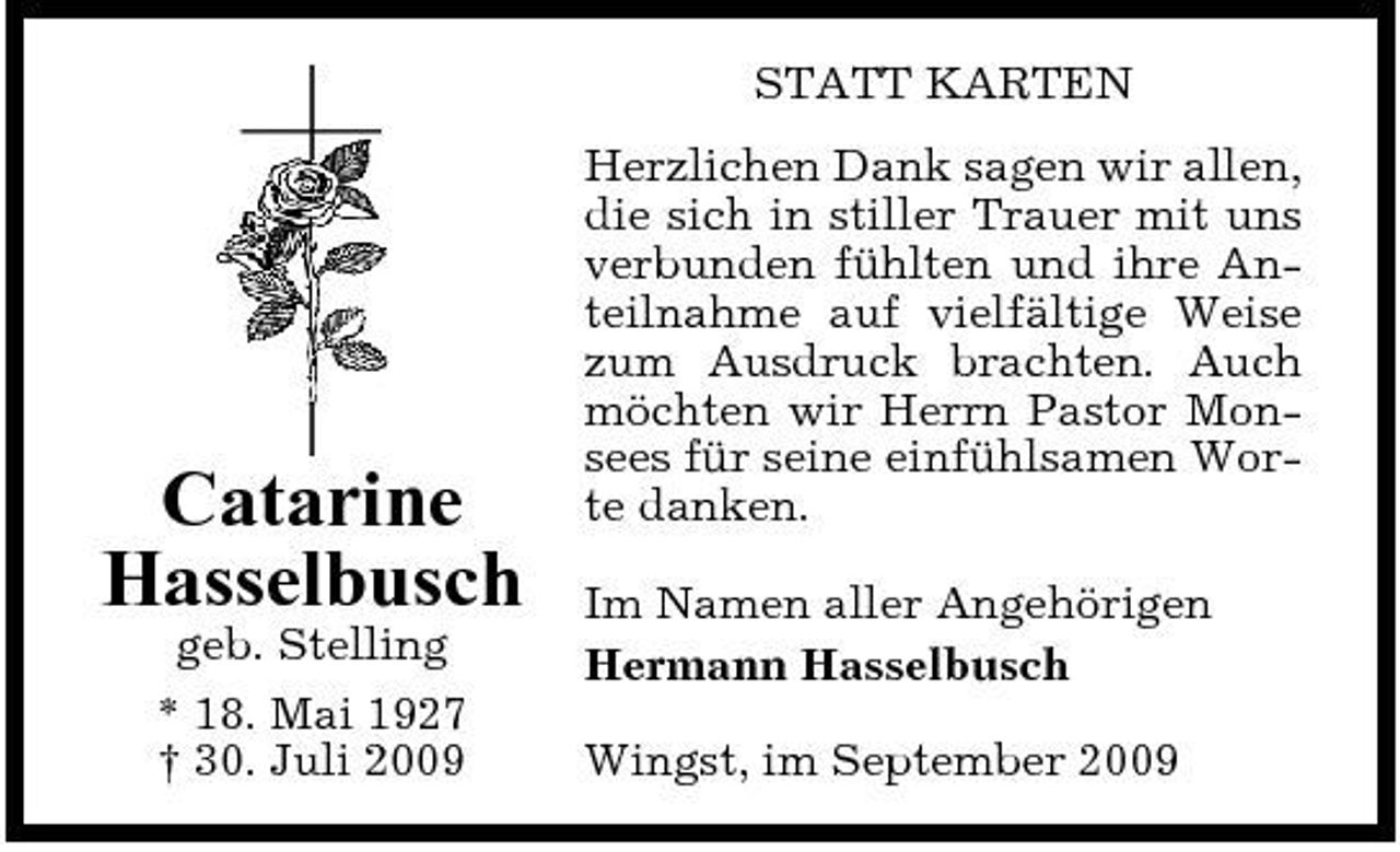 <p>STATT KARTEN Herzlichen Dank sagen wir allen, die sich in stiller Trauer mit uns verbunden fühlten und ihre Anteilnahme auf vielfältige Weise zum Ausdruck brachten. Auch möchten wir Herrn Pastor Monsees für seine einfühlsamen Worte danken. Im Namen aller Angehörigen Hermann Hasselbusch Wingst, im September 2009</p><p>Catarine Hasselbusch<br />geb. Stelling * 18. Mai 1927 † 30. Juli 2009</p>