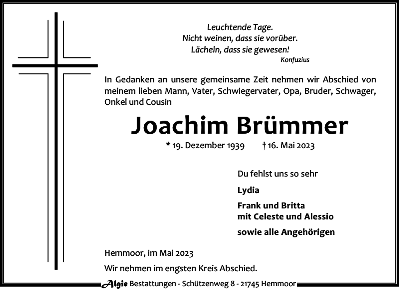 <p>Leuchtende Tage.<br />Nicht weinen, dass sie vorüber.<br />Lächeln, dass sie gewesen!</p><p>Konfuzius</p><p>In Gedanken an unsere gemeinsame Zeit nehmen wir Abschied von<br />meinem lieben Mann, Vater, Schwiegervater, Opa, Bruder, Schwager,<br />Onkel und Cousin</p><p>Joachim Brümmer<br />* 19. Dezember 1939</p><p>† 16. Mai 2023</p><p>Du fehlst uns so sehr<br />Lydia<br />Frank und Britta<br />mit Celeste und Alessio<br />sowie alle Angehörigen<br />Hemmoor, im Mai 2023<br />Wir nehmen im engsten Kreis Abschied.<br />Algie Bestattungen - Schützenweg 8 - 21745 Hemmoor</p>