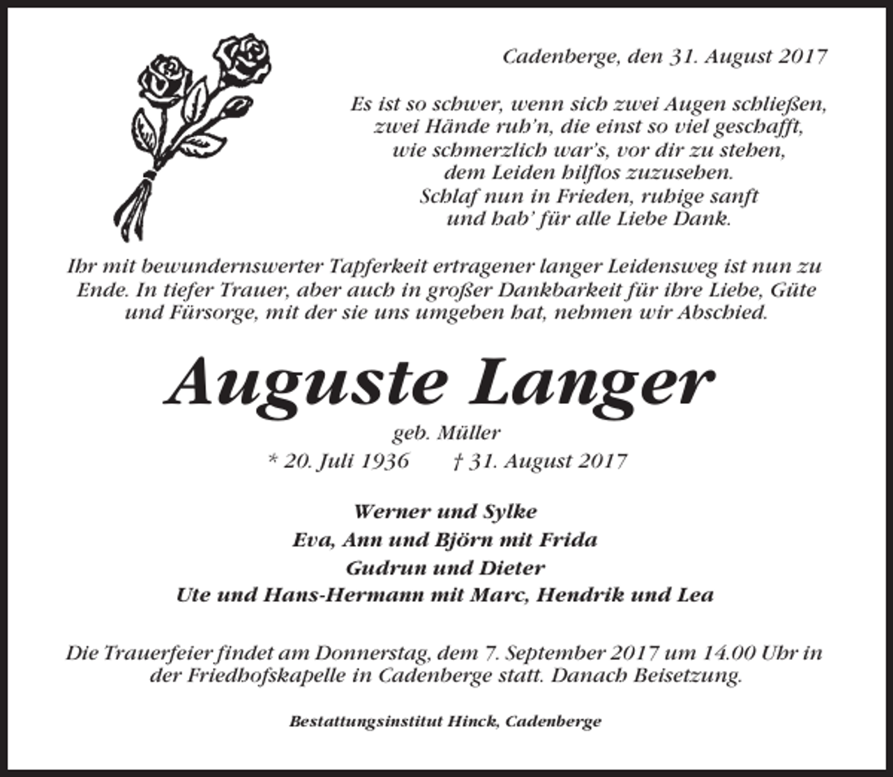 <p>Cadenberge, den 31. August 2017<br />Es ist so schwer, wenn sich zwei Augen schließen,<br />zwei Hände ruh’n, die einst so viel geschafft,<br />wie schmerzlich war’s, vor dir zu stehen,<br />dem Leiden hilflos zuzusehen.<br />Schlaf nun in Frieden, ruhige sanft<br />und hab’ für alle Liebe Dank.<br />Ihr mit bewundernswerter Tapferkeit ertragener langer Leidensweg ist nun zu<br />Ende. In tiefer Trauer, aber auch in großer Dankbarkeit für ihre Liebe, Güte<br />und Fürsorge, mit der sie uns umgeben hat, nehmen wir Abschied.</p><p>Auguste Langer<br />geb. Müller<br />* 20. Juli 1936<br />† 31. August 2017<br />Werner und Sylke<br />Eva, Ann und Björn mit Frida<br />Gudrun und Dieter<br />Ute und Hans-Hermann mit Marc, Hendrik und Lea<br />Die Trauerfeier findet am Donnerstag, dem 7. September 2017 um 14.00 Uhr in<br />der Friedhofskapelle in Cadenberge statt. Danach Beisetzung.<br />Bestattungsinstitut Hinck, Cadenberge</p>