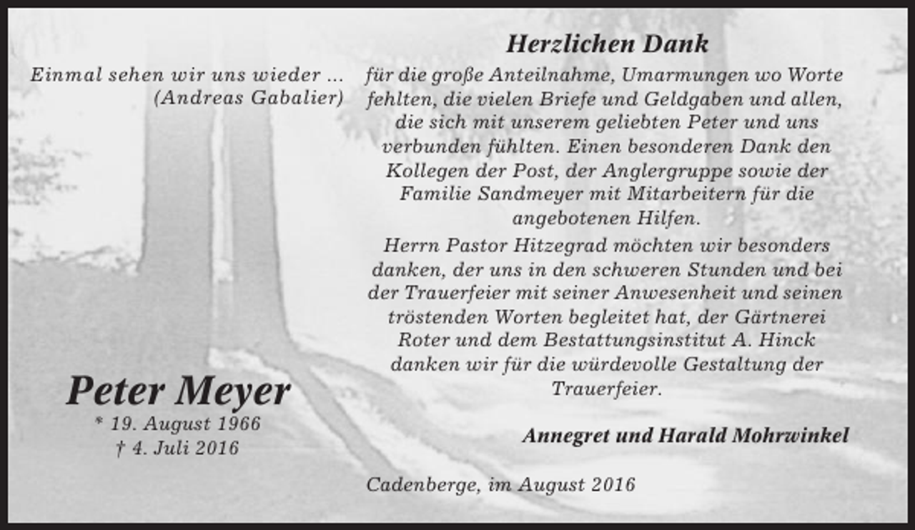 <p>Herzlichen Dank<br />Einmal sehen wir uns wieder ...<br />(Andreas Gabalier)</p><p>Peter Meyer<br />* 19. August 1966<br />† 4. Juli 2016</p><p>für die große Anteilnahme, Umarmungen wo Worte<br />fehlten, die vielen Briefe und Geldgaben und allen,<br />die sich mit unserem geliebten Peter und uns<br />verbunden fühlten. Einen besonderen Dank den<br />Kollegen der Post, der Anglergruppe sowie der<br />Familie Sandmeyer mit Mitarbeitern für die<br />angebotenen Hilfen.<br />Herrn Pastor Hitzegrad möchten wir besonders<br />danken, der uns in den schweren Stunden und bei<br />der Trauerfeier mit seiner Anwesenheit und seinen<br />tröstenden Worten begleitet hat, der Gärtnerei<br />Roter und dem Bestattungsinstitut A. Hinck<br />danken wir für die würdevolle Gestaltung der<br />Trauerfeier.<br />Annegret und Harald Mohrwinkel<br />Cadenberge, im August 2016</p>