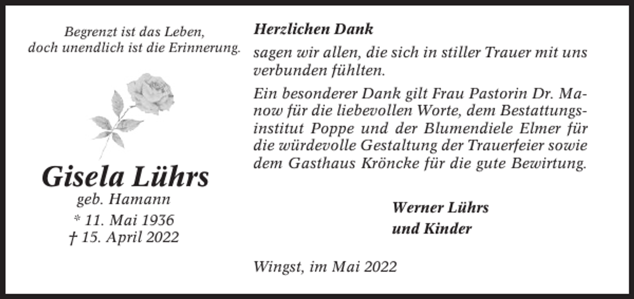 <p>Herzlichen Dank<br />Begrenzt ist das Leben,<br />doch unendlich ist die Erinnerung. sagen wir allen, die sich in stiller Trauer mit uns<br />verbunden fühlten.</p><p>Gisela Lührs<br />geb. Hamann<br />* 11. Mai 1936<br />† 15. April 2022</p><p>Ein besonderer Dank gilt Frau Pastorin Dr. Manow für die liebevollen Worte, dem Bestattungsinstitut Poppe und der Blumendiele Elmer für<br />die würdevolle Gestaltung der Trauerfeier sowie<br />dem Gasthaus Kröncke für die gute Bewirtung.<br />Werner Lührs<br />und Kinder<br />Wingst, im Mai 2022</p>