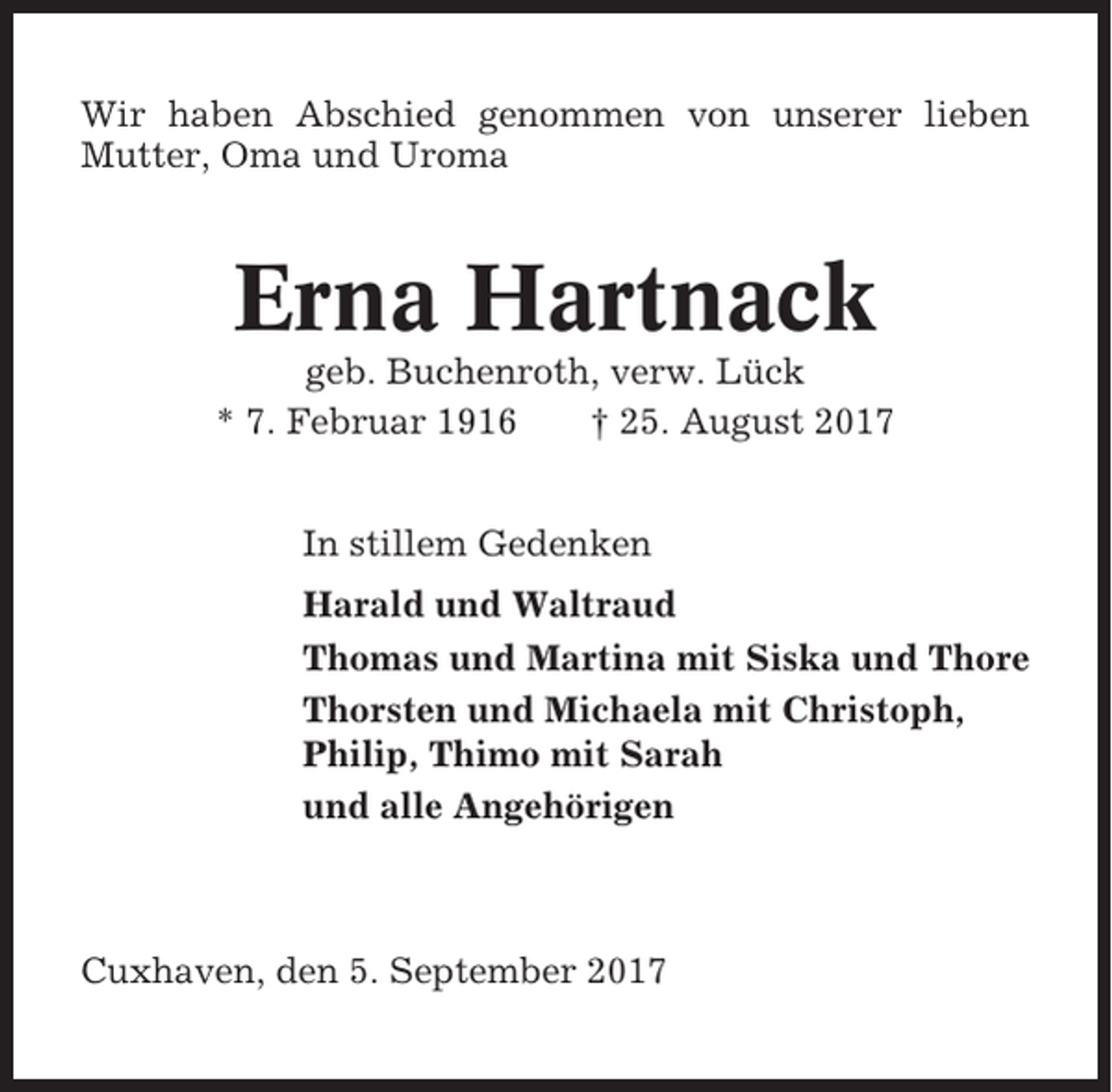<p>Wir haben Abschied genommen von unserer lieben<br />Mutter, Oma und Uroma</p><p>Erna Hartnack<br />geb. Buchenroth, verw. Lück<br />* 7. Februar 1916<br />† 25. August 2017<br />In stillem Gedenken<br />Harald und Waltraud<br />Thomas und Martina mit Siska und Thore<br />Thorsten und Michaela mit Christoph,<br />Philip, Thimo mit Sarah<br />und alle Angehörigen</p><p>Cuxhaven, den 5. September 2017</p>