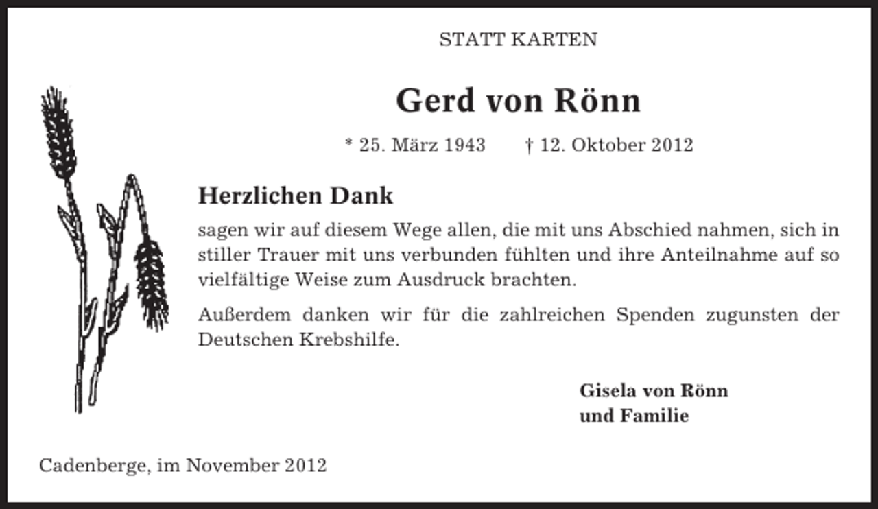 <p>STATT KARTEN</p><p>Gerd von Rönn<br />* 25. März 1943</p><p>† 12. Oktober 2012</p><p>Herzlichen Dank<br />sagen wir auf diesem Wege allen, die mit uns Abschied nahmen, sich in<br />stiller Trauer mit uns verbunden fühlten und ihre Anteilnahme auf so<br />vielfältige Weise zum Ausdruck brachten.<br />Außerdem danken wir für die zahlreichen Spenden zugunsten der<br />Deutschen Krebshilfe.<br />Gisela von Rönn<br />und Familie<br />Cadenberge, im November 2012</p>