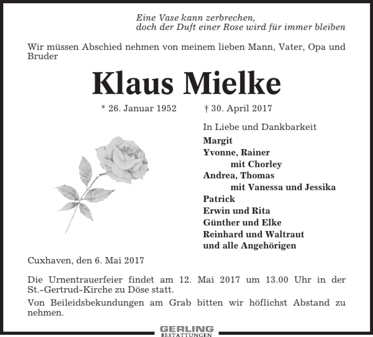 <p>Eine Vase kann zerbrechen,<br />doch der Duft einer Rose wird für immer bleiben<br />Wir müssen Abschied nehmen von meinem lieben Mann, Vater, Opa und<br />Bruder</p><p>Klaus Mielke<br />* 26. Januar 1952</p><p>† 30. April 2017<br />In Liebe und Dankbarkeit<br />Margit<br />Yvonne, Rainer<br />mit Chorley<br />Andrea, Thomas<br />mit Vanessa und Jessika<br />Patrick<br />Erwin und Rita<br />Günther und Elke<br />Reinhard und Waltraut<br />und alle Angehörigen</p><p>Cuxhaven, den 6. Mai 2017<br />Die Urnentrauerfeier findet am 12. Mai 2017 um 13.00 Uhr in der<br />St.-Gertrud-Kirche zu Döse statt.<br />Von Beileidsbekundungen am Grab bitten wir höflichst Abstand zu<br />nehmen.</p>