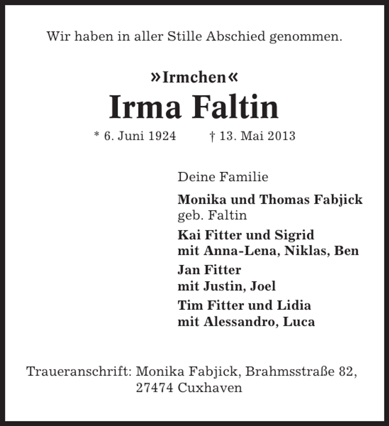 <p>Wir haben in aller Stille Abschied genommen.</p><p>»Irmchen«</p><p>Irma Faltin<br />* 6. Juni 1924</p><p>† 13. Mai 2013</p><p>Deine Familie<br />Monika und Thomas Fabjick<br />geb. Faltin<br />Kai Fitter und Sigrid<br />mit Anna-Lena, Niklas, Ben<br />Jan Fitter<br />mit Justin, Joel<br />Tim Fitter und Lidia<br />mit Alessandro, Luca</p><p>Traueranschrift: Monika Fabjick, Brahmsstraße 82,<br />27474 Cuxhaven</p>