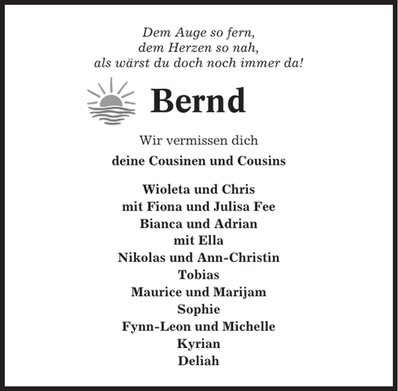 <p>Dem Auge so fern,<br />dem Herzen so nah,<br />als wärst du doch noch immer da!</p><p>Bernd<br />Wir vermissen dich<br />deine Cousinen und Cousins<br />Wioleta und Chris<br />mit Fiona und Julisa Fee<br />Bianca und Adrian<br />mit Ella<br />Nikolas und Ann-Christin<br />Tobias<br />Maurice und Marijam<br />Sophie<br />Fynn-Leon und Michelle<br />Kyrian<br />Deliah</p>