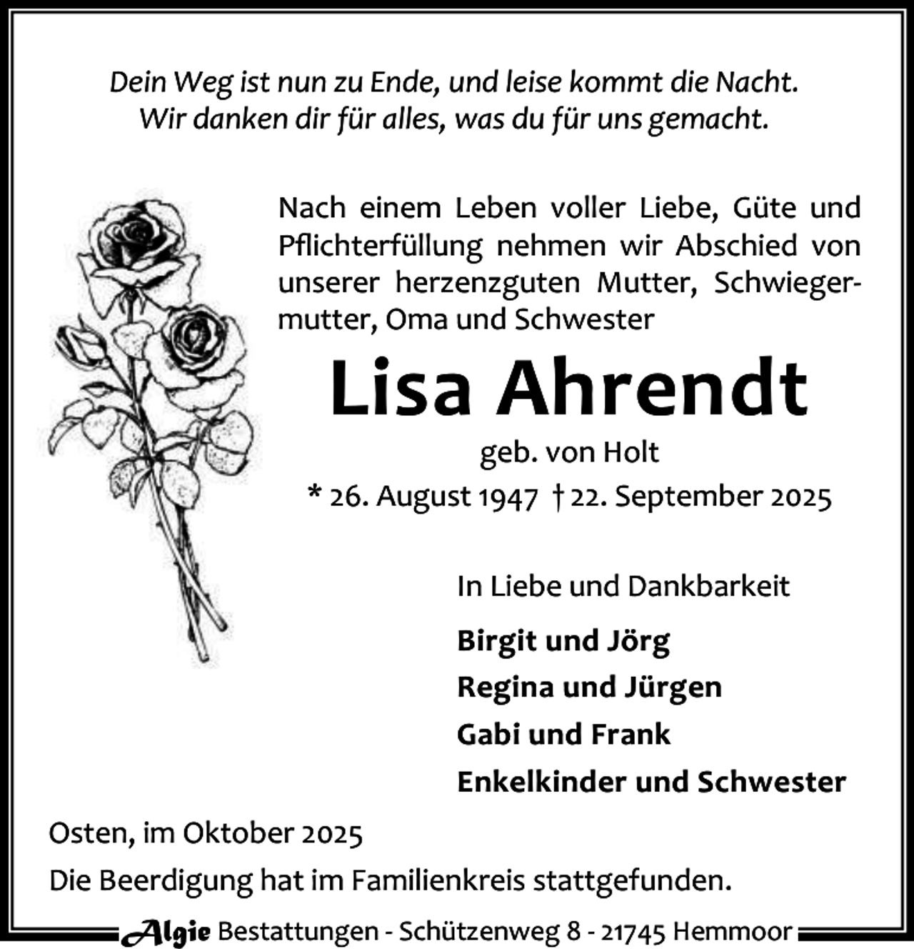 <p>Dein Weg ist nun zu Ende, und leise kommt die Nacht.<br />Wir danken dir für alles, was du für uns gemacht.<br />Nach einem Leben voller Liebe, Güte und<br />Pﬂichterfüllung nehmen wir Abschied von<br />unserer herzenzguten Mutter, Schwieger‐<br />mutter, Oma und Schwester</p><p>Lisa Ahrendt</p><p>geb. von Holt<br />* 26. August 1947 † 22. September 2025<br />In Liebe und Dankbarkeit<br />Birgit und Jörg<br />Regina und Jürgen<br />Gabi und Frank<br />Enkelkinder und Schwester<br />Osten, im Oktober 2025<br />Die Beerdigung hat im Familienkreis stattgefunden.<br />Algie Bestattungen ‐ Schützenweg 8 ‐ 21745 Hemmoor</p>