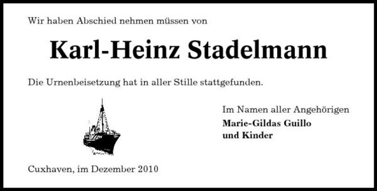 <p>Wir haben Abschied nehmen müssen von</p><p>Karl-Heinz Stadelmann<br />Die Urnenbeisetzung hat in aller Stille stattgefunden. Im Namen aller Angehörigen Marie-Gildas Guillo und Kinder</p><p>Cuxhaven, im Dezember 2010</p>