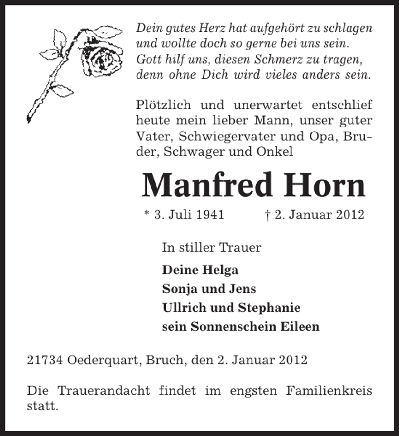 <p>Dein gutes Herz hat aufgehört zu schlagen<br />und wollte doch so gerne bei uns sein.<br />Gott hilf uns, diesen Schmerz zu tragen,<br />denn ohne Dich wird vieles anders sein.<br />Plötzlich und unerwartet entschlief<br />heute mein lieber Mann, unser guter<br />Vater, Schwiegervater und Opa, Bruder, Schwager und Onkel</p><p>Manfred Horn<br />* 3. Juli 1941</p><p>† 2. Januar 2012</p><p>In stiller Trauer<br />Deine Helga<br />Sonja und Jens<br />Ullrich und Stephanie<br />sein Sonnenschein Eileen<br />21734 Oederquart, Bruch, den 2. Januar 2012<br />Die Trauerandacht findet im engsten Familienkreis<br />statt.</p>