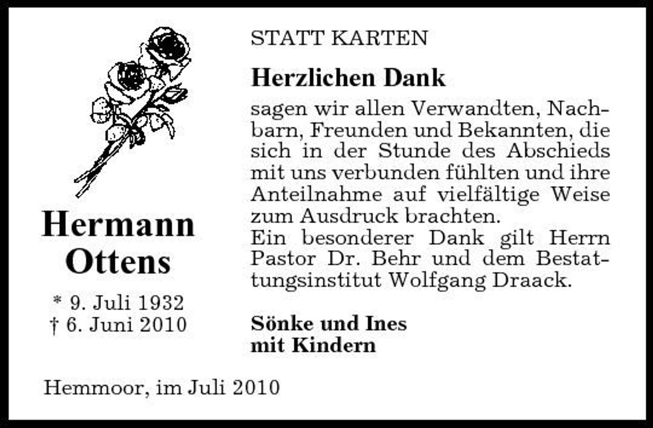 <p>STATT KARTEN</p><p>Herzlichen Dank<br />sagen wir allen Verwandten, Nachbarn, Freunden und Bekannten, die sich in der Stunde des Abschieds mit uns verbunden fühlten und ihre Anteilnahme auf vielfältige Weise zum Ausdruck brachten. Ein besonderer Dank gilt Herrn Pastor Dr. Behr und dem Bestattungsinstitut Wolfgang Draack. Sönke und Ines mit Kindern</p><p>Hermann Ottens<br />* 9. Juli 1932 † 6. Juni 2010</p><p>Hemmoor, im Juli 2010</p>