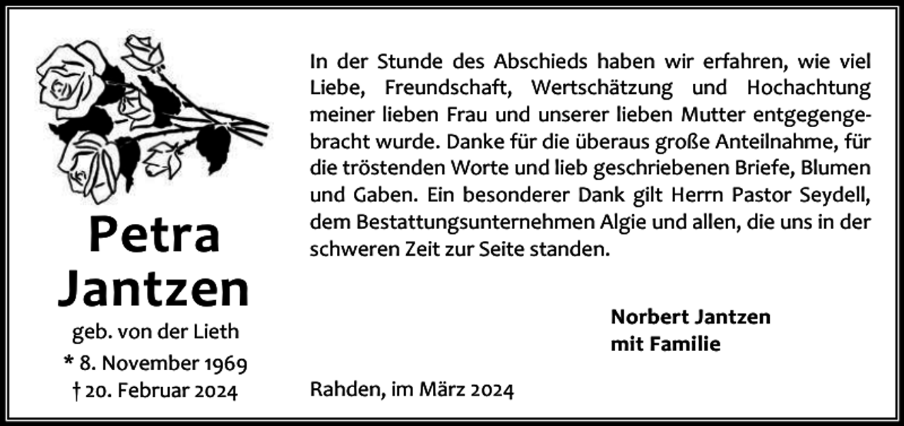 <p>Petra<br />Jantzen<br />geb. von der Lieth<br />* 8. November 1969<br />† 20. Februar 2024</p><p>In der Stunde des Abschieds haben wir erfahren, wie viel<br />Liebe, Freundschaft, Wertschätzung und Hochachtung<br />meiner lieben Frau und unserer lieben Mutter entgegenge‐<br />bracht wurde. Danke für die überaus große Anteilnahme, für<br />die tröstenden Worte und lieb geschriebenen Briefe, Blumen<br />und Gaben. Ein besonderer Dank gilt Herrn Pastor Seydell,<br />dem Bestattungsunternehmen Algie und allen, die uns in der<br />schweren Zeit zur Seite standen.<br />Norbert Jantzen<br />mit Familie<br />Rahden, im März 2024</p>