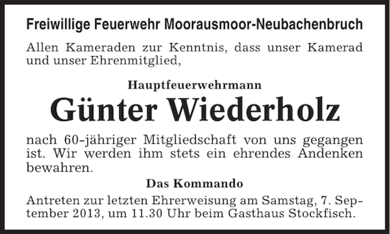<p>Freiwillige Feuerwehr Moorausmoor-Neubachenbruch<br />Allen Kameraden zur Kenntnis, dass unser Kamerad<br />und unser Ehrenmitglied,<br />Hauptfeuerwehrmann</p><p>Günter Wiederholz<br />nach 60-jähriger Mitgliedschaft von uns gegangen<br />ist. Wir werden ihm stets ein ehrendes Andenken<br />bewahren.<br />Das Kommando<br />Antreten zur letzten Ehrerweisung am Samstag, 7. September 2013, um 11.30 Uhr beim Gasthaus Stockfisch.</p>