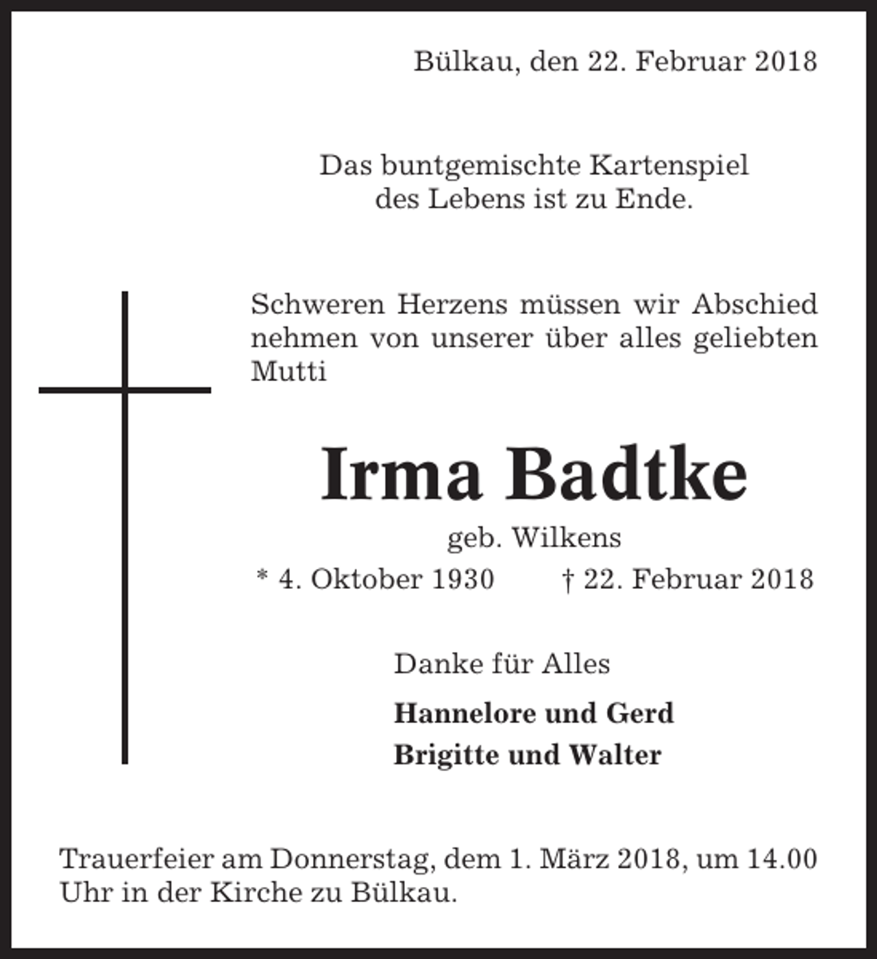 <p>Bülkau, den 22. Februar 2018</p><p>Das buntgemischte Kartenspiel<br />des Lebens ist zu Ende.</p><p>Schweren Herzens müssen wir Abschied<br />nehmen von unserer über alles geliebten<br />Mutti</p><p>Irma Badtke<br />geb. Wilkens<br />* 4. Oktober 1930<br />† 22. Februar 2018<br />Danke für Alles<br />Hannelore und Gerd<br />Brigitte und Walter</p><p>Trauerfeier am Donnerstag, dem 1. März 2018, um 14.00<br />Uhr in der Kirche zu Bülkau.</p>