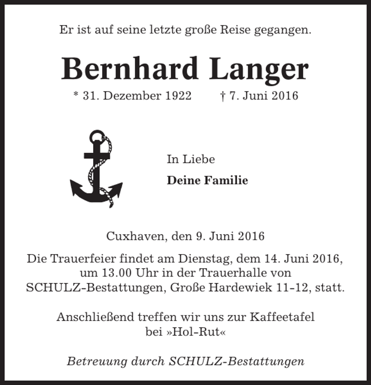 <p>Er ist auf seine letzte große Reise gegangen.</p><p>Bernhard Langer<br />* 31. Dezember 1922</p><p>† 7. Juni 2016</p><p>In Liebe<br />Deine Familie</p><p>Cuxhaven, den 9. Juni 2016<br />Die Trauerfeier findet am Dienstag, dem 14. Juni 2016,<br />um 13.00 Uhr in der Trauerhalle von<br />SCHULZ-Bestattungen, Große Hardewiek 11-12, statt.<br />Anschließend treffen wir uns zur Kaffeetafel<br />bei »Hol-Rut«<br />Betreuung durch SCHULZ-Bestattungen</p>
