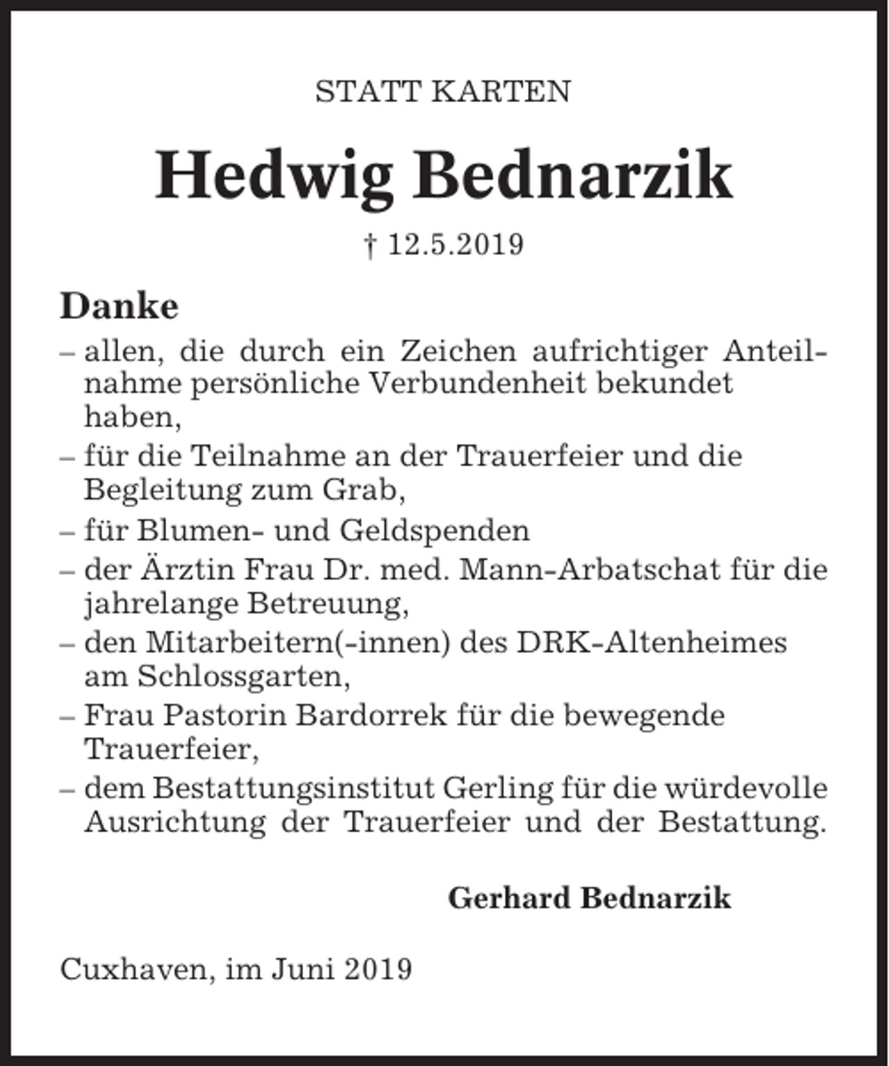 <p>STATT KARTEN</p><p>Hedwig Bednarzik<br />† 12.5.2019</p><p>Danke<br />– allen, die durch ein Zeichen aufrichtiger Anteilnahme persönliche Verbundenheit bekundet<br />haben,<br />– für die Teilnahme an der Trauerfeier und die<br />Begleitung zum Grab,<br />– für Blumen- und Geldspenden<br />– der Ärztin Frau Dr. med. Mann-Arbatschat für die<br />jahrelange Betreuung,<br />– den Mitarbeitern(-innen) des DRK-Altenheimes<br />am Schlossgarten,<br />– Frau Pastorin Bardorrek für die bewegende<br />Trauerfeier,<br />– dem Bestattungsinstitut Gerling für die würdevolle<br />Ausrichtung der Trauerfeier und der Bestattung.<br />Gerhard Bednarzik<br />Cuxhaven, im Juni 2019</p>