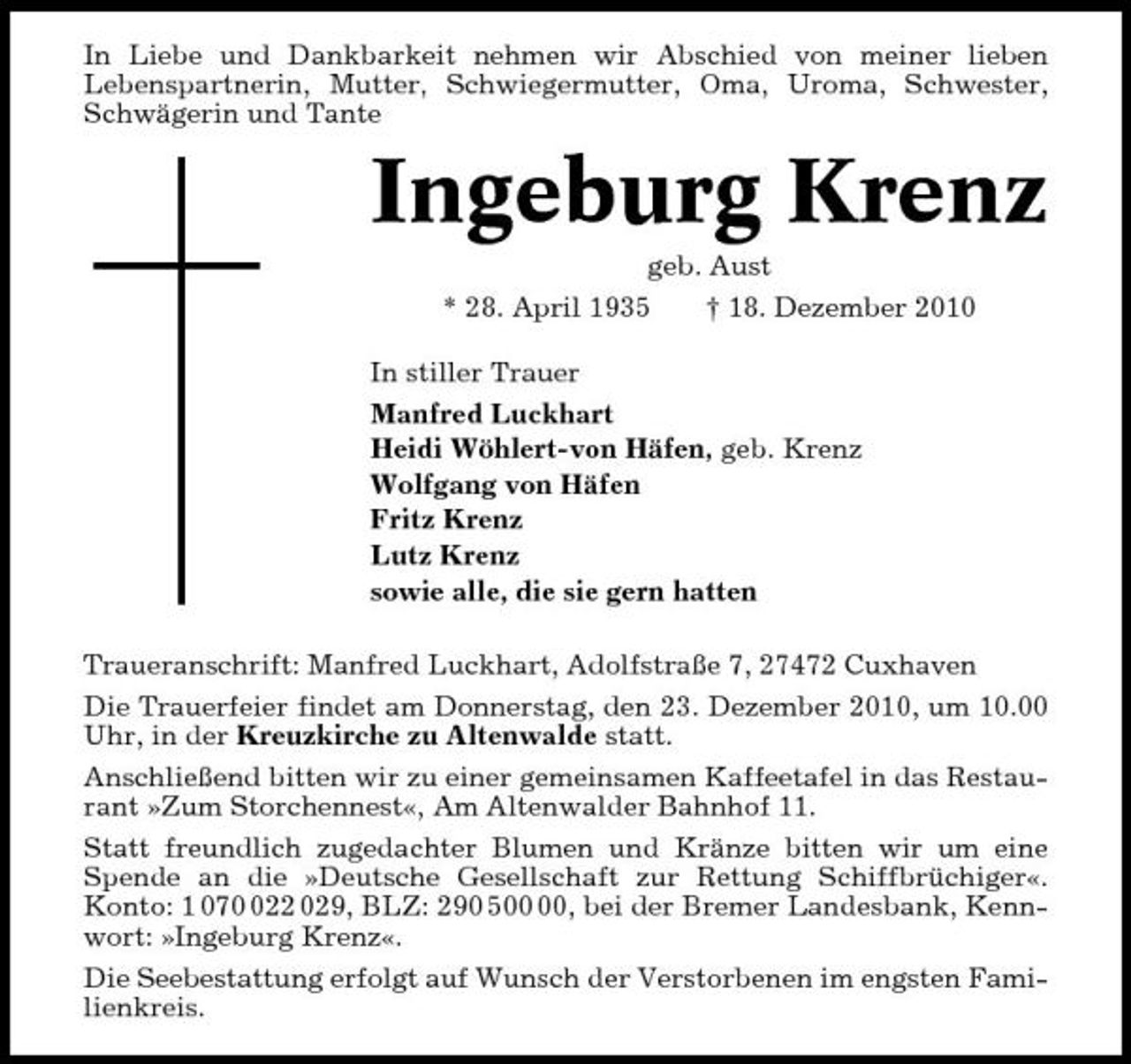 <p>In Liebe und Dankbarkeit nehmen wir Abschied von meiner lieben Lebenspartnerin, Mutter, Schwiegermutter, Oma, Uroma, Schwester, Schwägerin und Tante</p><p>Ingeburg Krenz<br />geb. Aust * 28. April 1935 † 18. Dezember 2010 In stiller Trauer Manfred Luckhart Heidi Wöhlert-von Häfen, geb. Krenz Wolfgang von Häfen Fritz Krenz Lutz Krenz sowie alle, die sie gern hatten Traueranschrift: Manfred Luckhart, Adolfstraße 7, 27472 Cuxhaven Die Trauerfeier findet am Donnerstag, den 23. Dezember 2010, um 10.00 Uhr, in der Kreuzkirche zu Altenwalde statt. Anschließend bitten wir zu einer gemeinsamen Kaffeetafel in das Restaurant »Zum Storchennest«, Am Altenwalder Bahnhof 11. Statt freundlich zugedachter Blumen und Kränze bitten wir um eine Spende an die »Deutsche Gesellschaft zur Rettung Schiffbrüchiger«. Konto: 1 0722 029, BLZ: 290 5, bei der Bremer Landesbank, Kennwort: »Ingeburg Krenz«. Die Seebestattung erfolgt auf Wunsch der Verstorbenen im engsten Familienkreis.</p>