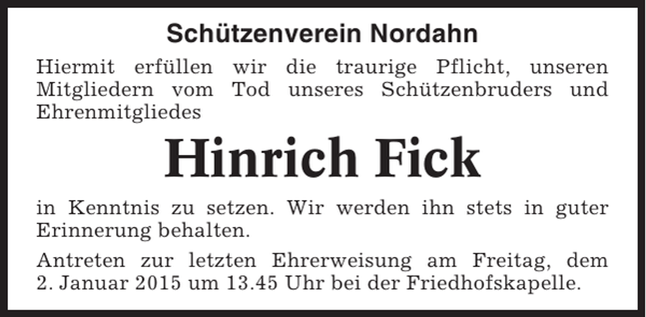 <p>Schützenverein Nordahn<br />Hiermit erfüllen wir die traurige Pflicht, unseren<br />Mitgliedern vom Tod unseres Schützenbruders und<br />Ehrenmitgliedes</p><p>Hinrich Fick<br />in Kenntnis zu setzen. Wir werden ihn stets in guter<br />Erinnerung behalten.<br />Antreten zur letzten Ehrerweisung am Freitag, dem<br />2. Januar 2015 um 13.45 Uhr bei der Friedhofskapelle.</p>