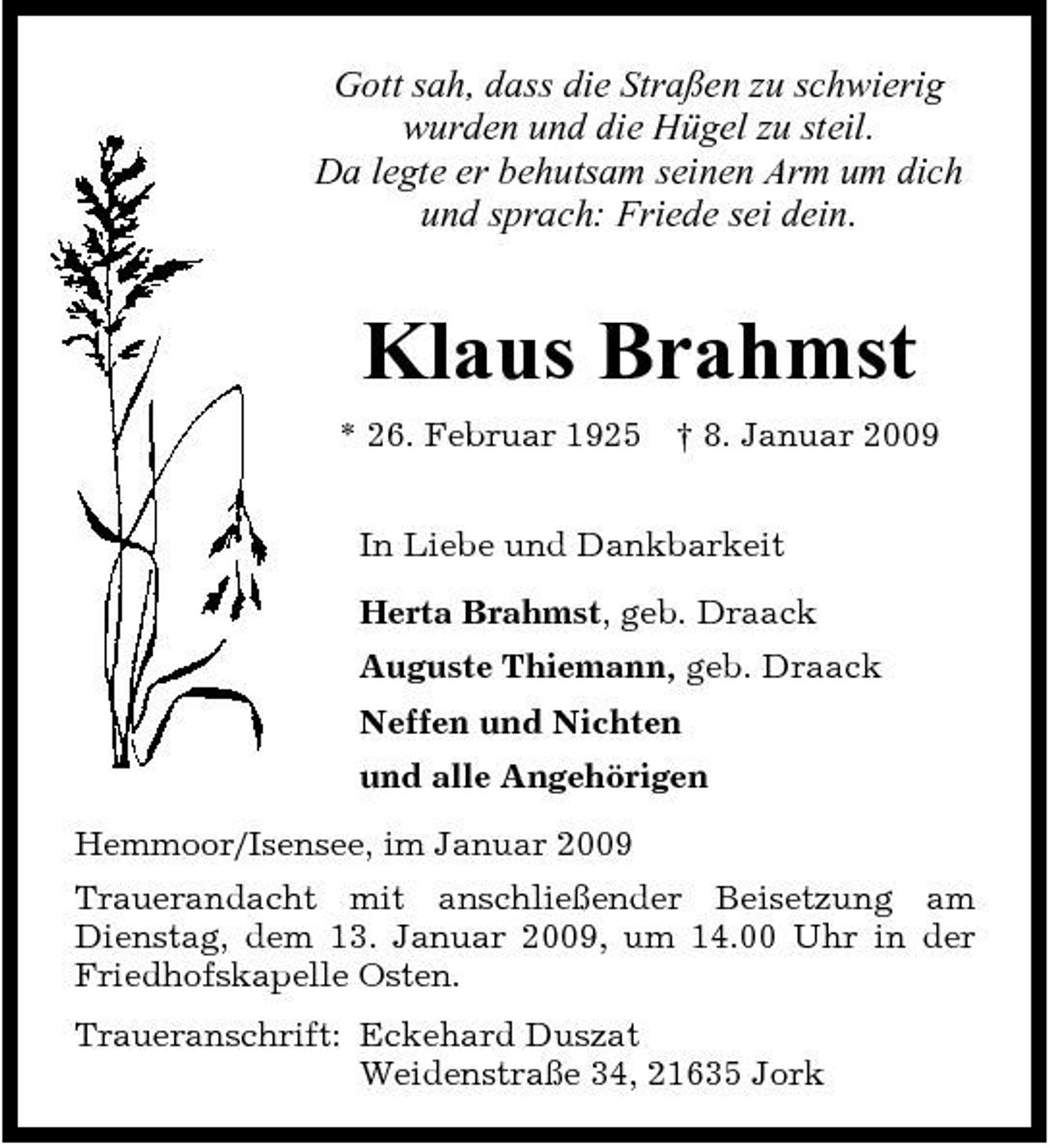 <p>Gott sah, dass die Straßen zu schwierig wurden und die Hügel zu steil. Da legte er behutsam seinen Arm um dich und sprach: Friede sei dein.</p><p>Klaus Brahmst<br />* 26. Februar 1925 † 8. Januar 2009 In Liebe und Dankbarkeit Herta Brahmst, geb. Draack Auguste Thiemann, geb. Draack Neffen und Nichten und alle Angehörigen Hemmoor/Isensee, im Januar 2009 Trauerandacht mit anschließender Beisetzung am Dienstag, dem 13. Januar 2009, um 14.00 Uhr in der Friedhofskapelle Osten. Traueranschrift: Eckehard Duszat Weidenstraße 34, 21635 Jork</p>