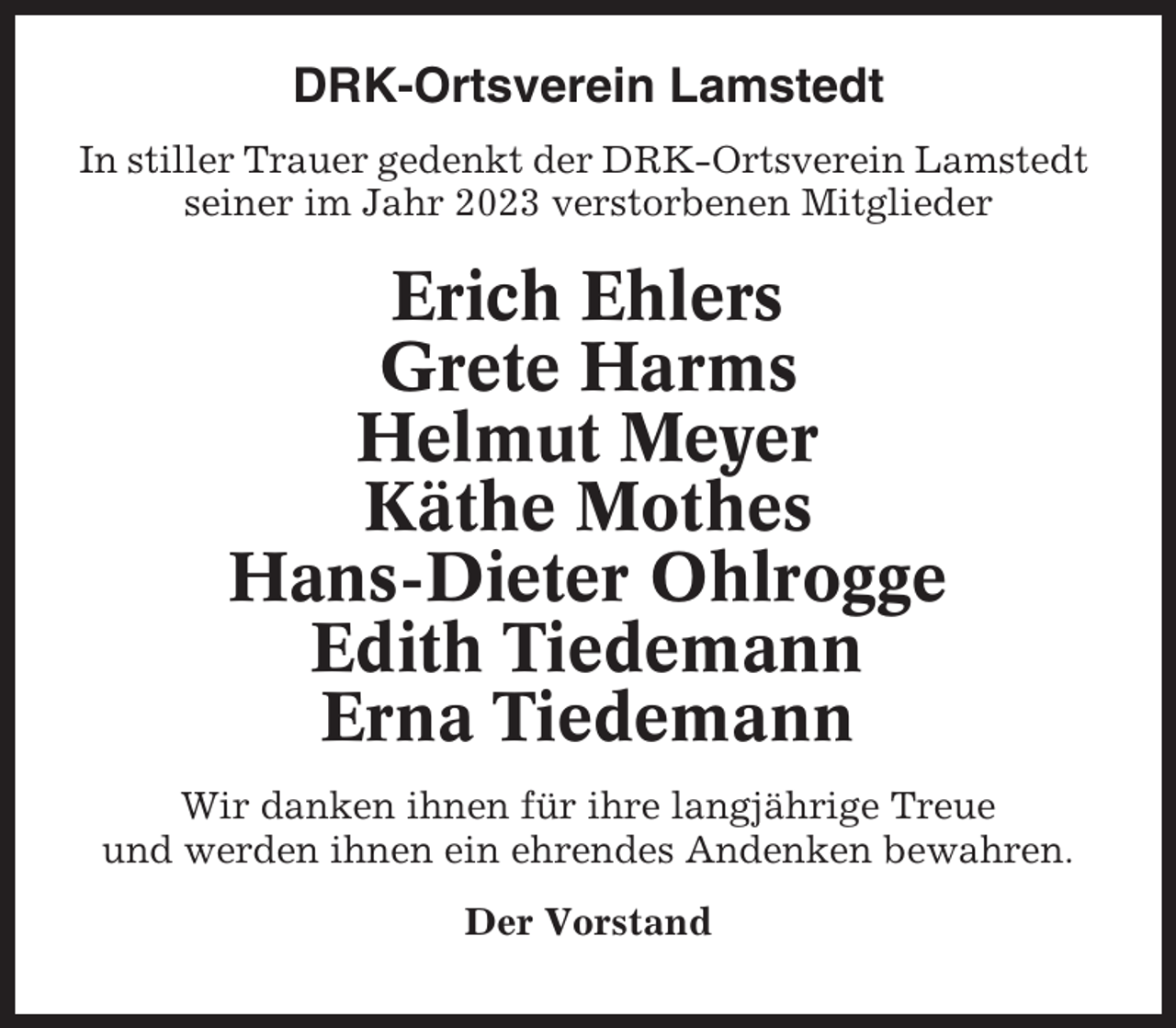 <p>DRK-Ortsverein Lamstedt<br />In stiller Trauer gedenkt der DRK-Ortsverein Lamstedt<br />seiner im Jahr 2023 verstorbenen Mitglieder</p><p>Erich Ehlers<br />Grete Harms<br />Helmut Meyer<br />Käthe Mothes<br />Hans-Dieter Ohlrogge<br />Edith Tiedemann<br />Erna Tiedemann<br />Wir danken ihnen für ihre langjährige Treue<br />und werden ihnen ein ehrendes Andenken bewahren.<br />Der Vorstand</p>
