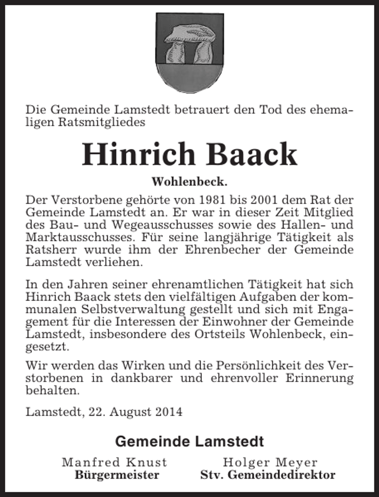 <p>Die Gemeinde Lamstedt betrauert den Tod des ehemaligen Ratsmitgliedes</p><p>Hinrich Baack<br />Wohlenbeck.<br />Der Verstorbene gehörte von 1981 bis 2001 dem Rat der<br />Gemeinde Lamstedt an. Er war in dieser Zeit Mitglied<br />des Bau- und Wegeausschusses sowie des Hallen- und<br />Marktausschusses. Für seine langjährige Tätigkeit als<br />Ratsherr wurde ihm der Ehrenbecher der Gemeinde<br />Lamstedt verliehen.<br />In den Jahren seiner ehrenamtlichen Tätigkeit hat sich<br />Hinrich Baack stets den vielfältigen Aufgaben der kommunalen Selbstverwaltung gestellt und sich mit Engagement für die Interessen der Einwohner der Gemeinde<br />Lamstedt, insbesondere des Ortsteils Wohlenbeck, eingesetzt.<br />Wir werden das Wirken und die Persönlichkeit des Verstorbenen in dankbarer und ehrenvoller Erinnerung<br />behalten.<br />Lamstedt, 22. August 2014</p><p>Gemeinde Lamstedt<br />Manfred Knust<br />Bürgermeister</p><p>Holger Meyer<br />Stv. Gemeindedirektor</p>