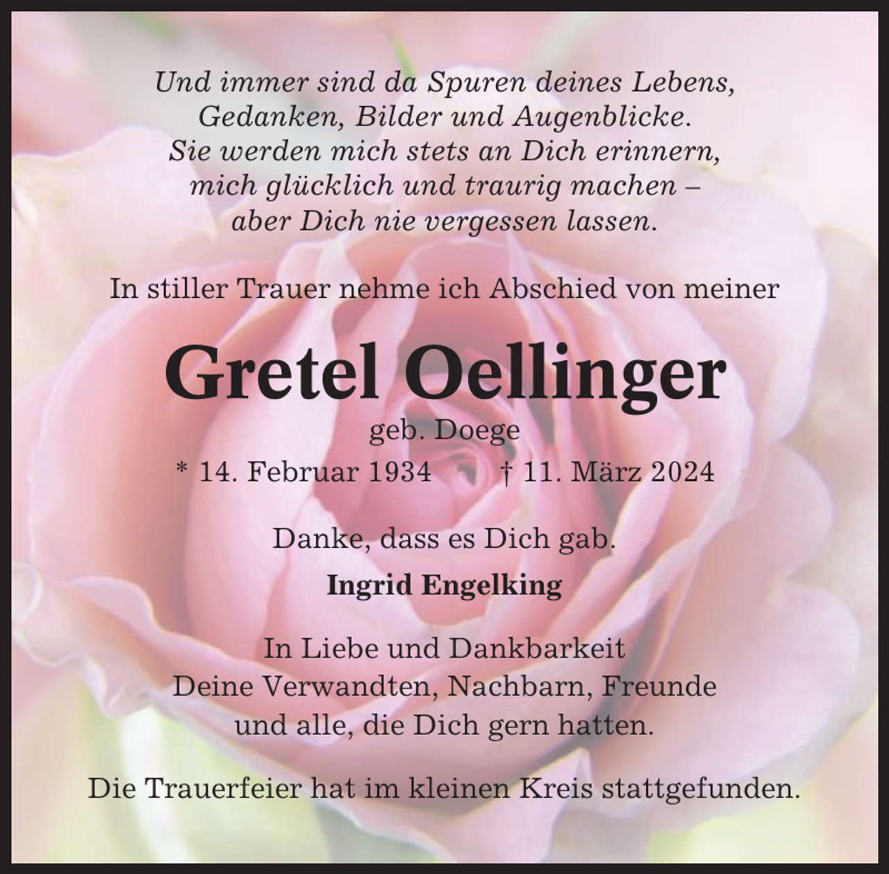 <p>Und immer sind da Spuren deines Lebens,<br />Gedanken, Bilder und Augenblicke.<br />Sie werden mich stets an Dich erinnern,<br />mich glücklich und traurig machen –<br />aber Dich nie vergessen lassen.<br />In stiller Trauer nehme ich Abschied von meiner</p><p>Gretel Oellinger<br />geb. Doege<br />* 14. Februar 1934<br />† 11. März 2024<br />Danke, dass es Dich gab.<br />Ingrid Engelking<br />In Liebe und Dankbarkeit<br />Deine Verwandten, Nachbarn, Freunde<br />und alle, die Dich gern hatten.<br />Die Trauerfeier hat im kleinen Kreis stattgefunden.</p>