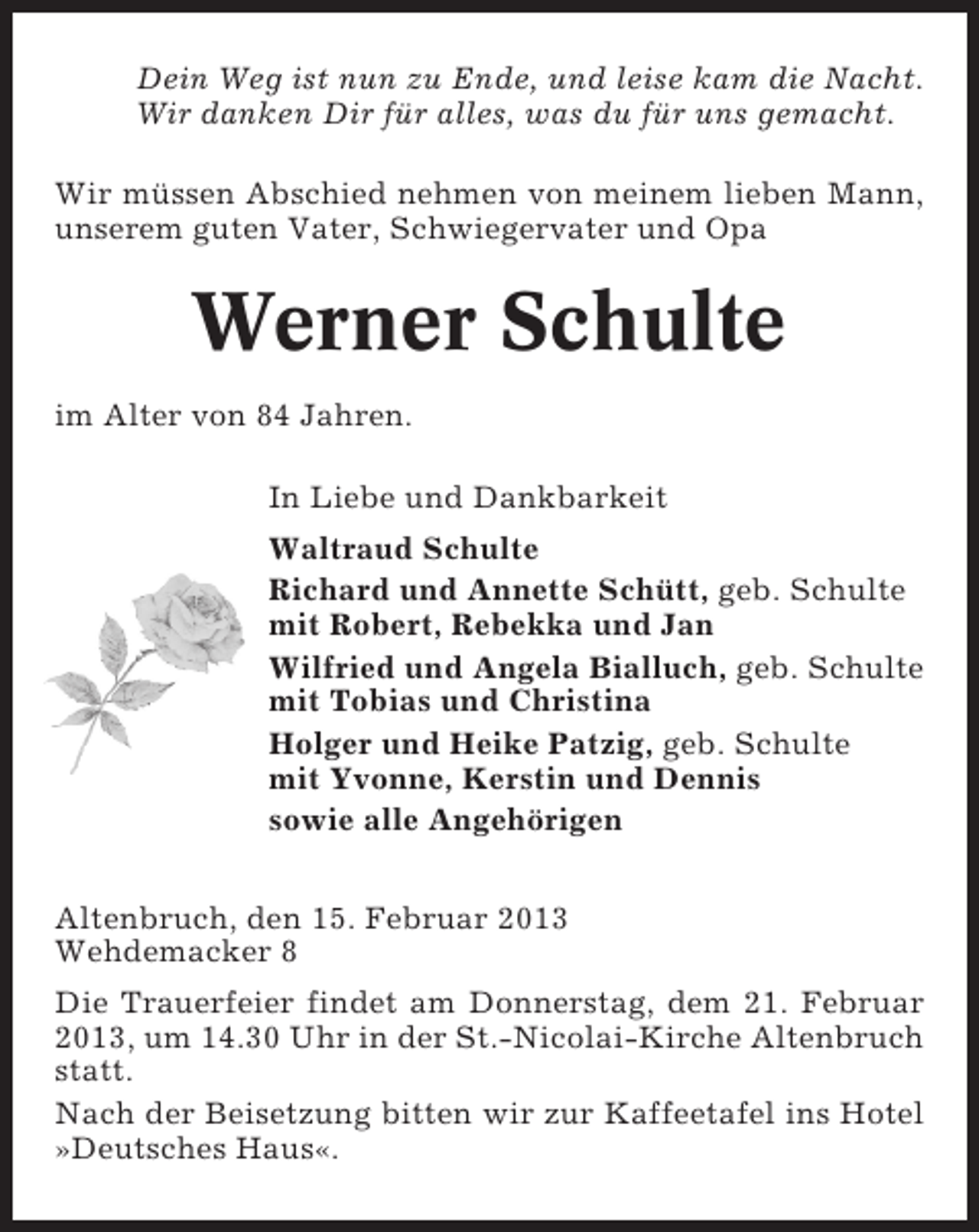 <p>Dein Weg ist nun zu Ende, und leise kam die Nacht.<br />Wir danken Dir für alles, was du für uns gemacht.<br />Wir müssen Abschied nehmen von meinem lieben Mann,<br />unserem guten Vater, Schwiegervater und Opa</p><p>Werner Schulte<br />im Alter von 84 Jahren.<br />In Liebe und Dankbarkeit<br />Waltraud Schulte<br />Richard und Annette Schütt, geb. Schulte<br />mit Robert, Rebekka und Jan<br />Wilfried und Angela Bialluch, geb. Schulte<br />mit Tobias und Christina<br />Holger und Heike Patzig, geb. Schulte<br />mit Yvonne, Kerstin und Dennis<br />sowie alle Angehörigen<br />Altenbruch, den 15. Februar 2013<br />Wehdemacker 8<br />Die Trauerfeier findet am Donnerstag, dem 21. Februar<br />2013, um 14.30 Uhr in der St.-Nicolai-Kirche Altenbruch<br />statt.<br />Nach der Beisetzung bitten wir zur Kaffeetafel ins Hotel<br />»Deutsches Haus«.</p>