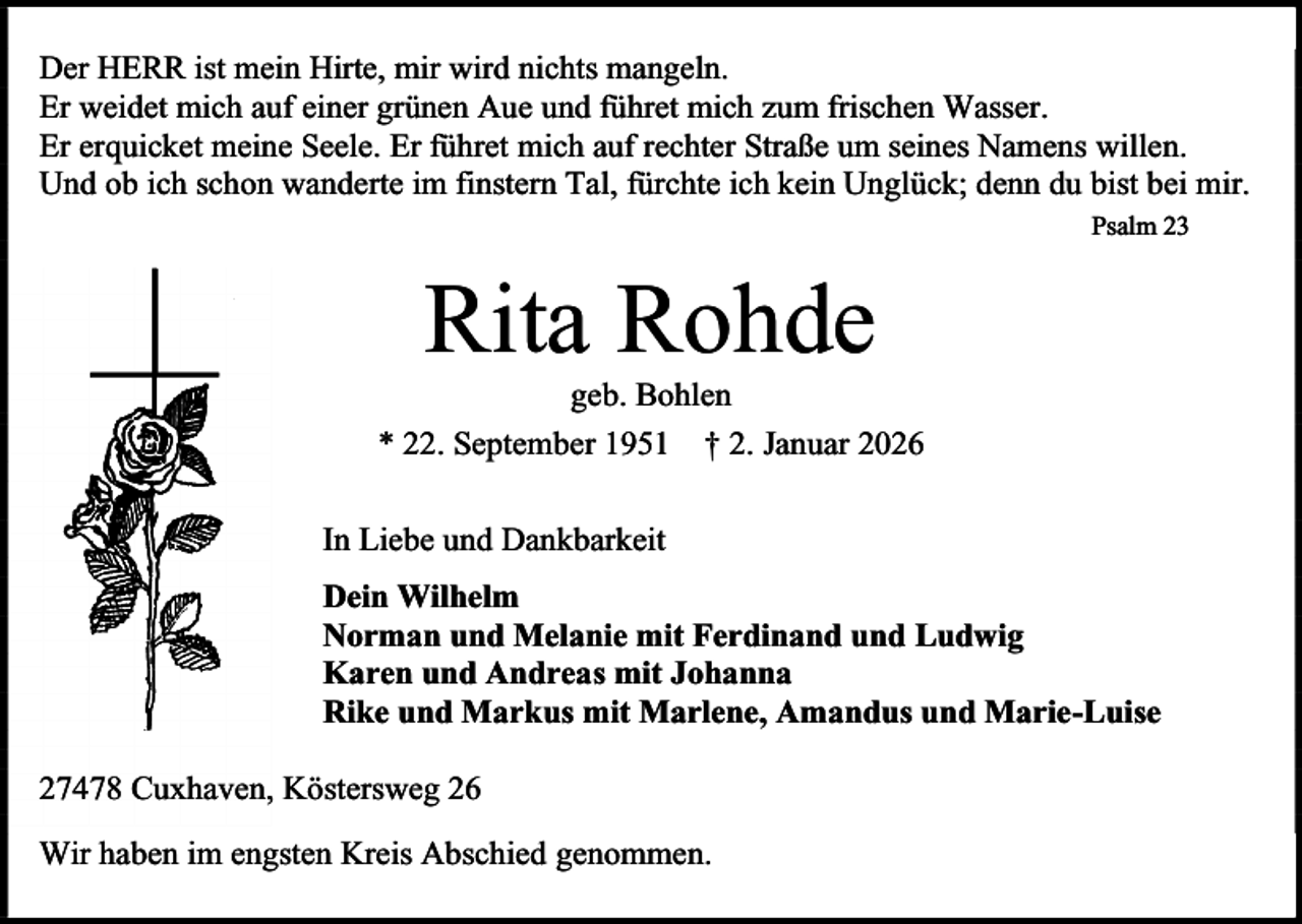 <p>Der HERR ist mein Hirte, mir wird nichts mangeln.<br />Er weidet mich auf einer grünen Aue und führet mich zum frischen Wasser.<br />Er erquicket meine Seele. Er führet mich auf rechter Straße um seines Namens willen.<br />Und ob ich schon wanderte im finstern Tal, fürchte ich kein Unglück; denn du bist bei mir.<br />Psalm 23</p><p>Rita Rohde</p><p>geb. Bohlen<br />* 22. September 1951 † 2. Januar 2026<br />In Liebe und Dankbarkeit<br />Dein Wilhelm<br />Norman und Melanie mit Ferdinand und Ludwig<br />Karen und Andreas mit Johanna<br />Rike und Markus mit Marlene, Amandus und Marie-Luise<br />27478 Cuxhaven, Köstersweg 26<br />Wir haben im engsten Kreis Abschied genommen.</p>