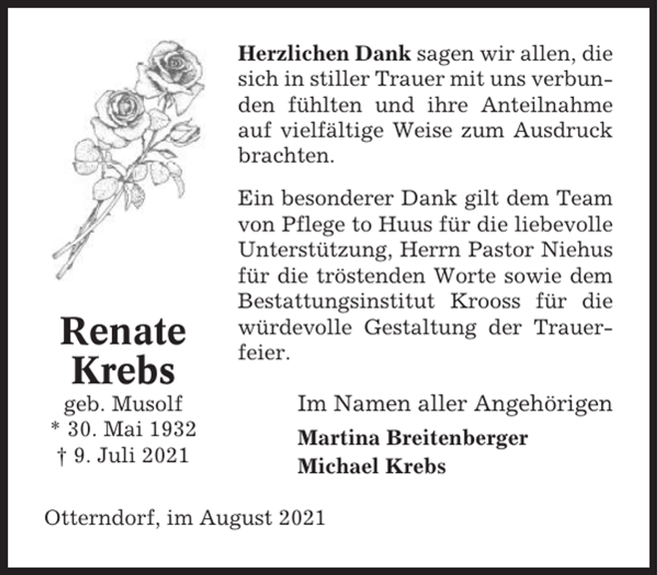 <p>Herzlichen Dank sagen wir allen, die<br />sich in stiller Trauer mit uns verbunden fühlten und ihre Anteilnahme<br />auf vielfältige Weise zum Ausdruck<br />brachten.</p><p>Renate<br />Krebs<br />geb. Musolf<br />* 30. Mai 1932<br />† 9. Juli 2021</p><p>Ein besonderer Dank gilt dem Team<br />von Pflege to Huus für die liebevolle<br />Unterstützung, Herrn Pastor Niehus<br />für die tröstenden Worte sowie dem<br />Bestattungsinstitut Krooss für die<br />würdevolle Gestaltung der Trauerfeier.</p><p>Im Namen aller Angehörigen<br />Martina Breitenberger<br />Michael Krebs</p><p>Otterndorf, im August 2021</p>