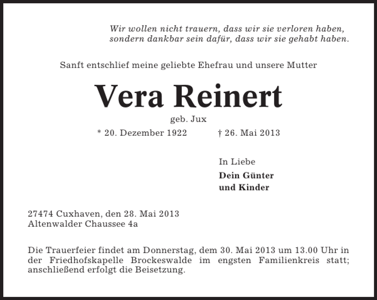 <p>Wir wollen nicht trauern, dass wir sie verloren haben,<br />sondern dankbar sein dafür, dass wir sie gehabt haben.<br />Sanft entschlief meine geliebte Ehefrau und unsere Mutter</p><p>Vera Reinert<br />geb. Jux<br />* 20. Dezember 1922</p><p>† 26. Mai 2013<br />In Liebe<br />Dein Günter<br />und Kinder</p><p>27474 Cuxhaven, den 28. Mai 2013<br />Altenwalder Chaussee 4a<br />Die Trauerfeier findet am Donnerstag, dem 30. Mai 2013 um 13.00 Uhr in<br />der Friedhofskapelle Brockeswalde im engsten Familienkreis statt;<br />anschließend erfolgt die Beisetzung.</p>