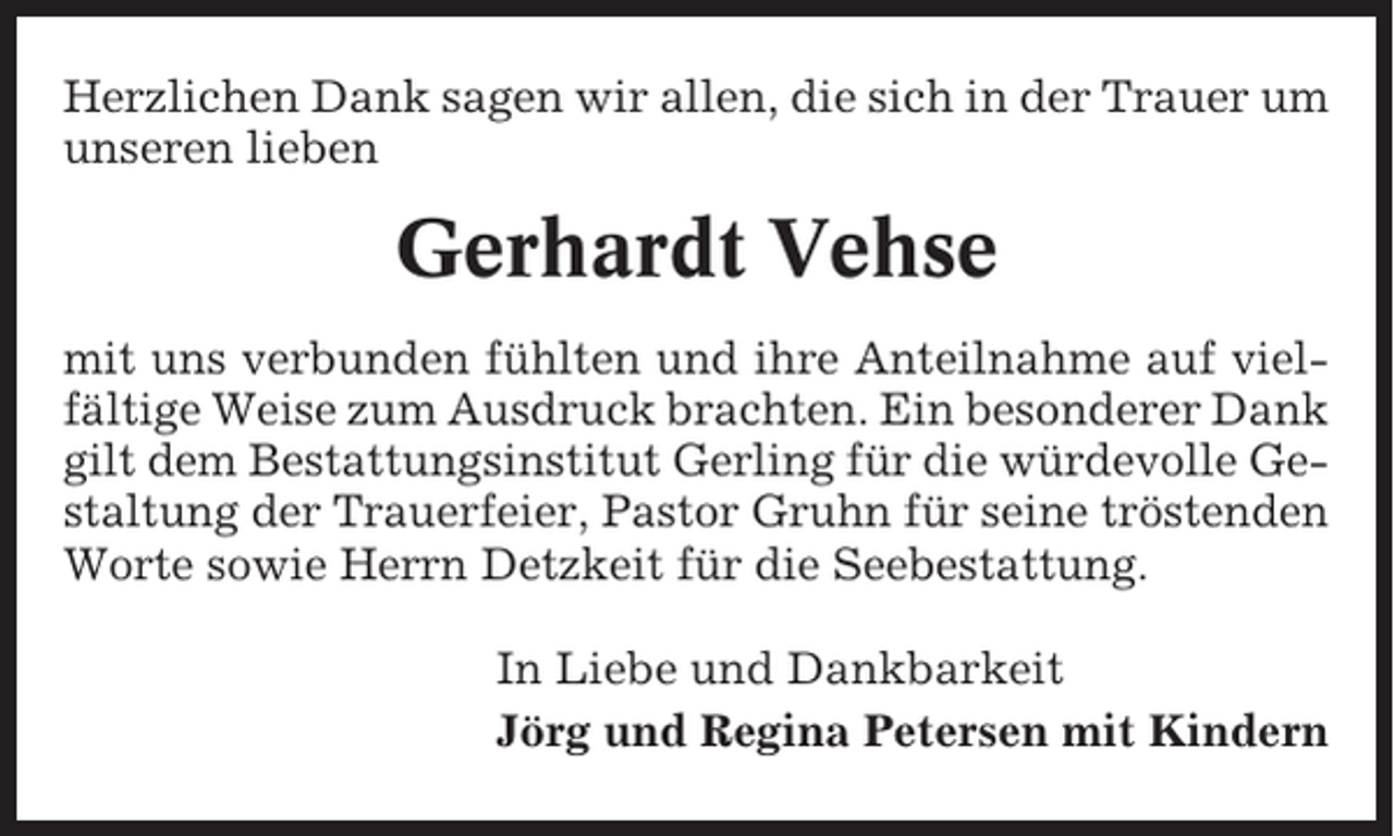 <p>Herzlichen Dank sagen wir allen, die sich in der Trauer um<br />unseren lieben</p><p>Gerhardt Vehse<br />mit uns verbunden fühlten und ihre Anteilnahme auf vielfältige Weise zum Ausdruck brachten. Ein besonderer Dank<br />gilt dem Bestattungsinstitut Gerling für die würdevolle Gestaltung der Trauerfeier, Pastor Gruhn für seine tröstenden<br />Worte sowie Herrn Detzkeit für die Seebestattung.<br />In Liebe und Dankbarkeit<br />Jörg und Regina Petersen mit Kindern</p>