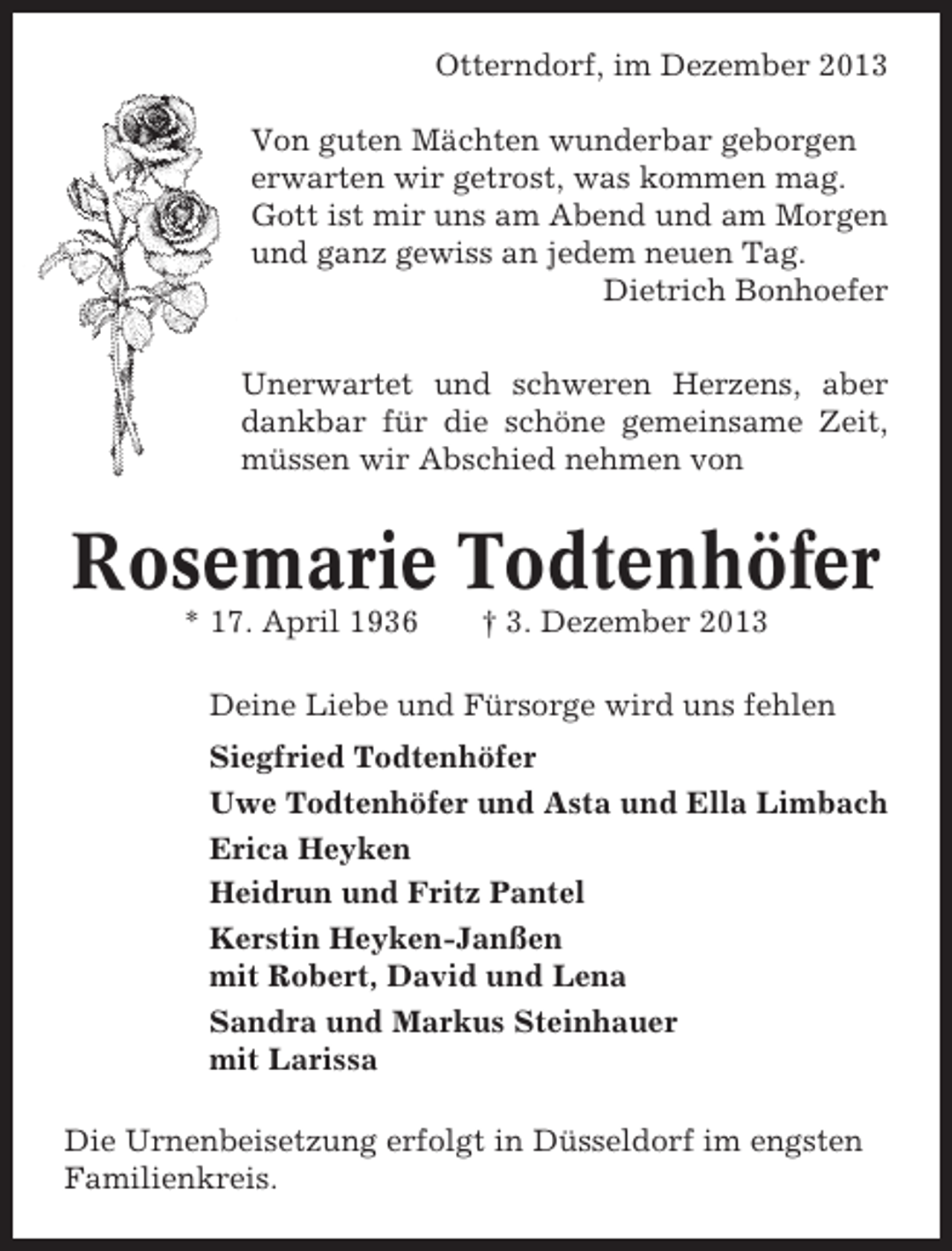 <p>Otterndorf, im Dezember 2013<br />Von guten Mächten wunderbar geborgen<br />erwarten wir getrost, was kommen mag.<br />Gott ist mir uns am Abend und am Morgen<br />und ganz gewiss an jedem neuen Tag.<br />Dietrich Bonhoefer<br />Unerwartet und schweren Herzens, aber<br />dankbar für die schöne gemeinsame Zeit,<br />müssen wir Abschied nehmen von</p><p>Rosemarie Todtenhöfer<br />* 17. April 1936</p><p>† 3. Dezember 2013</p><p>Deine Liebe und Fürsorge wird uns fehlen<br />Siegfried Todtenhöfer<br />Uwe Todtenhöfer und Asta und Ella Limbach<br />Erica Heyken<br />Heidrun und Fritz Pantel<br />Kerstin Heyken-Janßen<br />mit Robert, David und Lena<br />Sandra und Markus Steinhauer<br />mit Larissa<br />Die Urnenbeisetzung erfolgt in Düsseldorf im engsten<br />Familienkreis.</p>