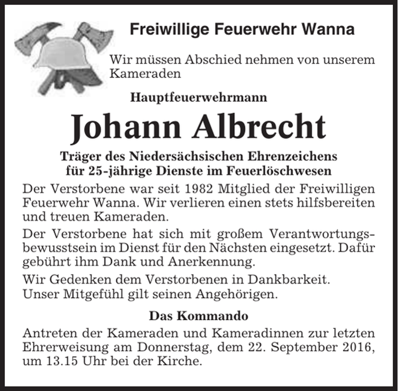 <p>Freiwillige Feuerwehr Wanna<br />Wir müssen Abschied nehmen von unserem<br />Kameraden<br />Hauptfeuerwehrmann</p><p>Johann Albrecht<br />Träger des Niedersächsischen Ehrenzeichens<br />für 25-jährige Dienste im Feuerlöschwesen<br />Der Verstorbene war seit 1982 Mitglied der Freiwilligen<br />Feuerwehr Wanna. Wir verlieren einen stets hilfsbereiten<br />und treuen Kameraden.<br />Der Verstorbene hat sich mit großem Verantwortungsbewusstsein im Dienst für den Nächsten eingesetzt. Dafür<br />gebührt ihm Dank und Anerkennung.<br />Wir Gedenken dem Verstorbenen in Dankbarkeit.<br />Unser Mitgefühl gilt seinen Angehörigen.<br />Das Kommando<br />Antreten der Kameraden und Kameradinnen zur letzten<br />Ehrerweisung am Donnerstag, dem 22. September 2016,<br />um 13.15 Uhr bei der Kirche.</p>