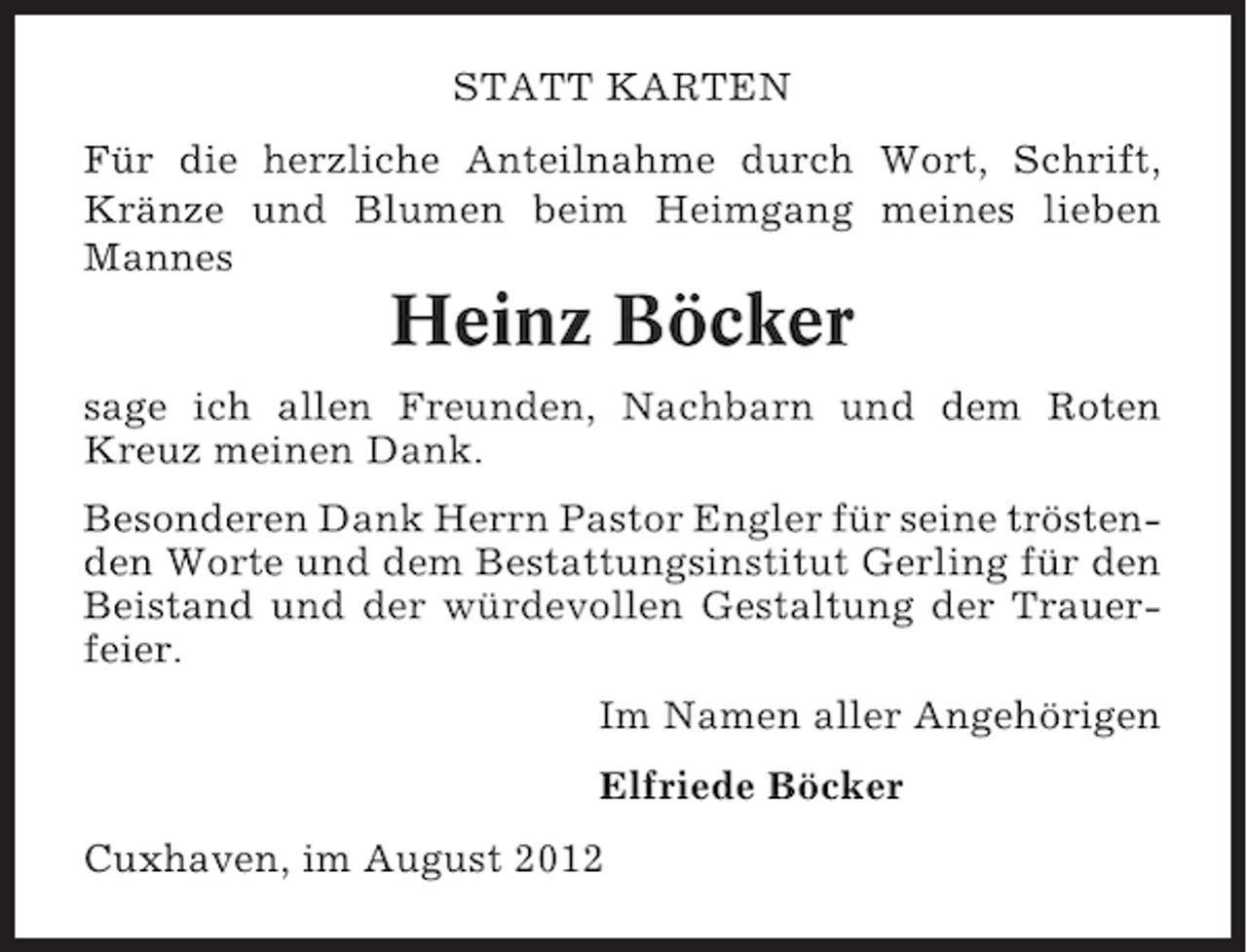 <p>STATT KARTEN<br />Für die herzliche Anteilnahme durch Wort, Schrift,<br />Kränze und Blumen beim Heimgang meines lieben<br />Mannes</p><p>Heinz Böcker<br />sage ich allen Freunden, Nachbarn und dem Roten<br />Kreuz meinen Dank.<br />Besonderen Dank Herrn Pastor Engler für seine tröstenden Worte und dem Bestattungsinstitut Gerling für den<br />Beistand und der würdevollen Gestaltung der Trauerfeier.<br />Im Namen aller Angehörigen<br />Elfriede Böcker<br />Cuxhaven, im August 2012</p>