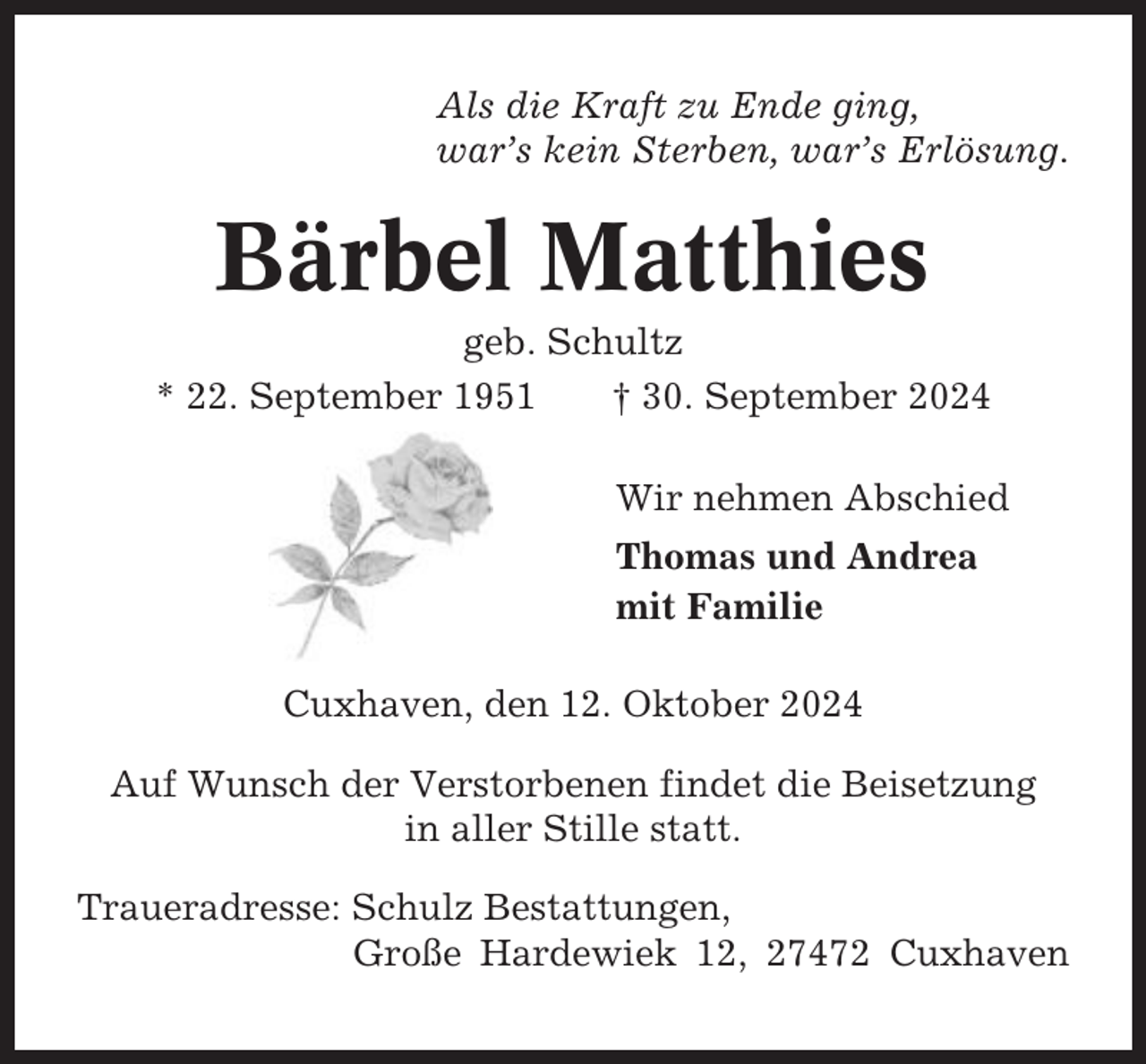<p>Als die Kraft zu Ende ging,<br />war’s kein Sterben, war’s Erlösung.</p><p>Bärbel Matthies<br />geb. Schultz<br />* 22. September 1951<br />† 30. September 2024<br />Wir nehmen Abschied<br />Thomas und Andrea<br />mit Familie<br />Cuxhaven, den 12. Oktober 2024<br />Auf Wunsch der Verstorbenen findet die Beisetzung<br />in aller Stille statt.<br />Traueradresse: Schulz Bestattungen,<br />Große Hardewiek 12, 27472 Cuxhaven</p>