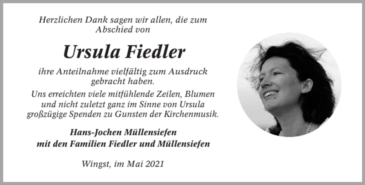 <p>Herzlichen Dank sagen wir allen, die zum<br />Abschied von</p><p>Ursula Fiedler<br />ihre Anteilnahme vielfältig zum Ausdruck<br />gebracht haben.<br />Uns erreichten viele mitfühlende Zeilen, Blumen<br />und nicht zuletzt ganz im Sinne von Ursula<br />großzügige Spenden zu Gunsten der Kirchenmusik.<br />Hans-Jochen Müllensiefen<br />mit den Familien Fiedler und Müllensiefen<br />Wingst, im Mai 2021</p>