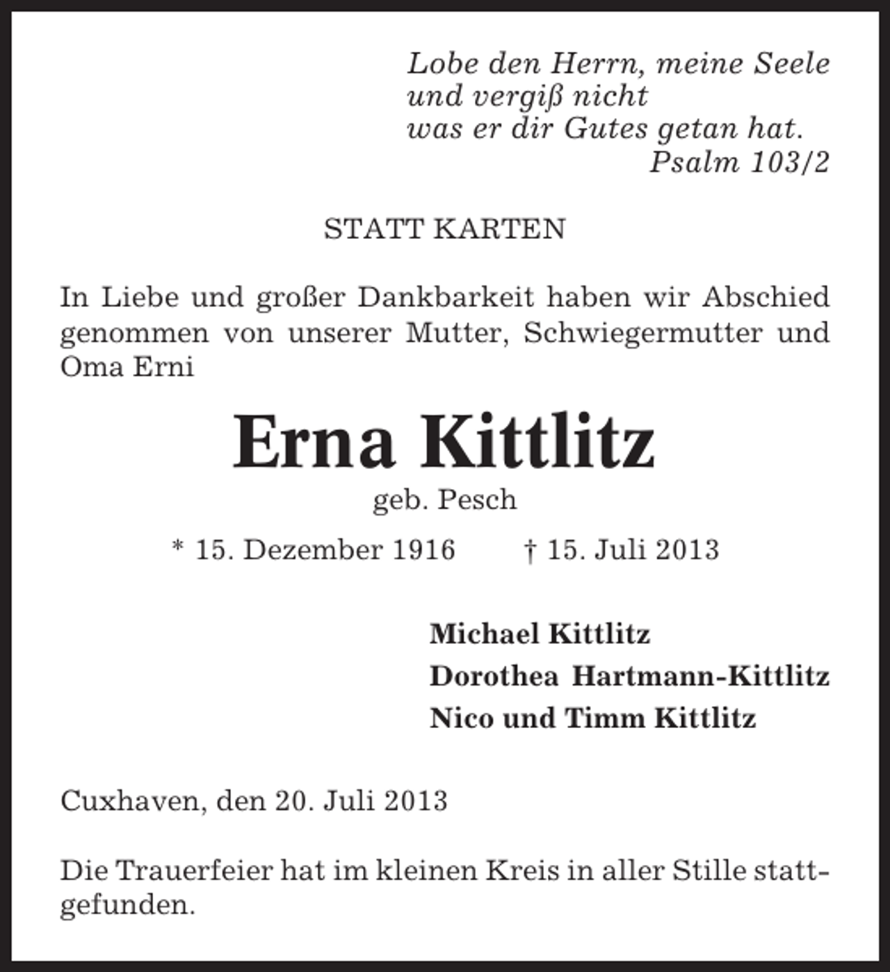 <p>Lobe den Herrn, meine Seele<br />und vergiß nicht<br />was er dir Gutes getan hat.<br />Psalm 103/2<br />STATT KARTEN<br />In Liebe und großer Dankbarkeit haben wir Abschied<br />genommen von unserer Mutter, Schwiegermutter und<br />Oma Erni</p><p>Erna Kittlitz<br />geb. Pesch<br />* 15. Dezember 1916</p><p>† 15. Juli 2013</p><p>Michael Kittlitz<br />Dorothea Hartmann-Kittlitz<br />Nico und Timm Kittlitz<br />Cuxhaven, den 20. Juli 2013<br />Die Trauerfeier hat im kleinen Kreis in aller Stille stattgefunden.</p>
