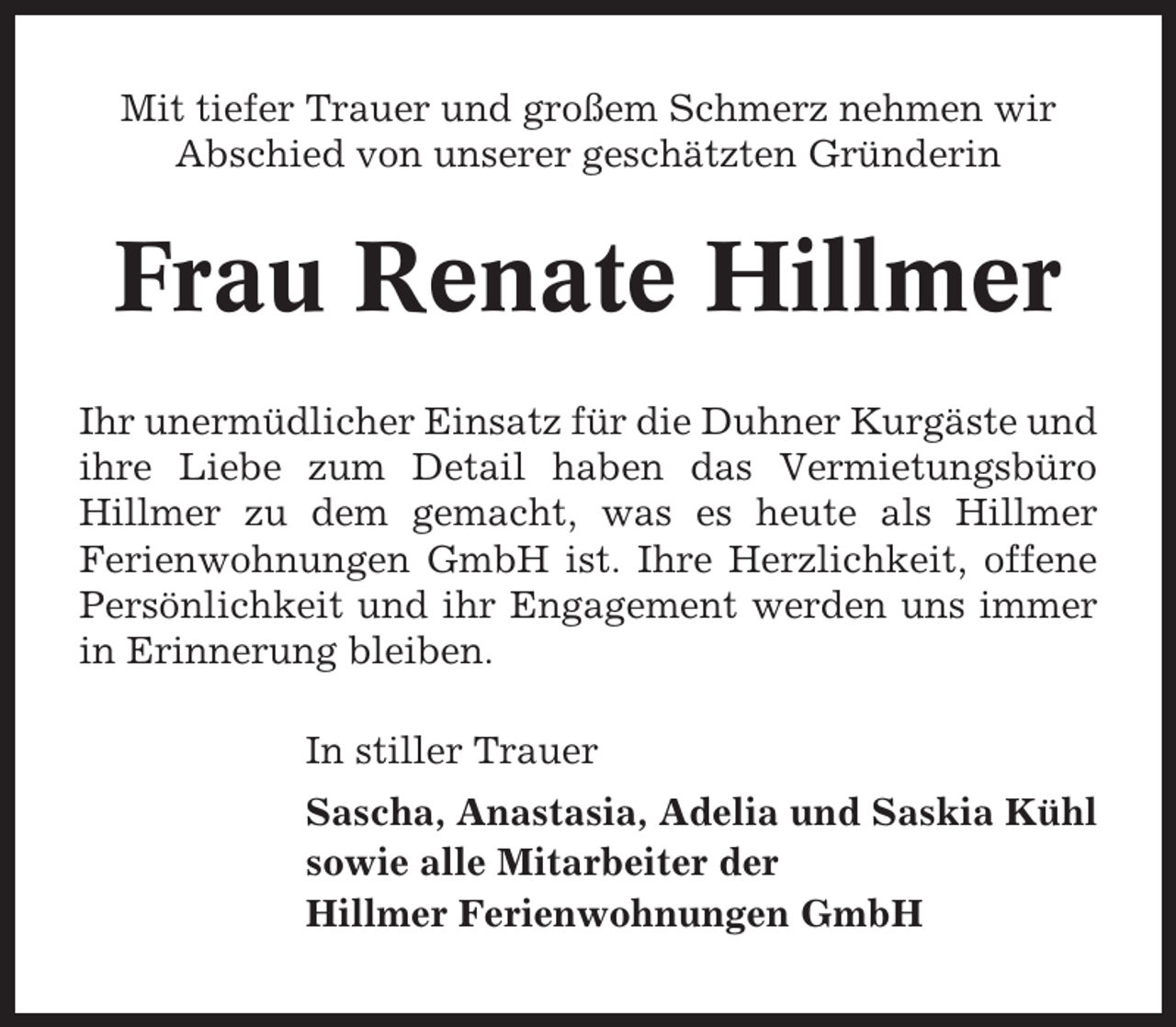 <p>Mit tiefer Trauer und großem Schmerz nehmen wir<br />Abschied von unserer geschätzten Gründerin</p><p>Frau Renate Hillmer<br />Ihr unermüdlicher Einsatz für die Duhner Kurgäste und<br />ihre Liebe zum Detail haben das Vermietungsbüro<br />Hillmer zu dem gemacht, was es heute als Hillmer<br />Ferienwohnungen GmbH ist. Ihre Herzlichkeit, offene<br />Persönlichkeit und ihr Engagement werden uns immer<br />in Erinnerung bleiben.<br />In stiller Trauer<br />Sascha, Anastasia, Adelia und Saskia Kühl<br />sowie alle Mitarbeiter der<br />Hillmer Ferienwohnungen GmbH</p>