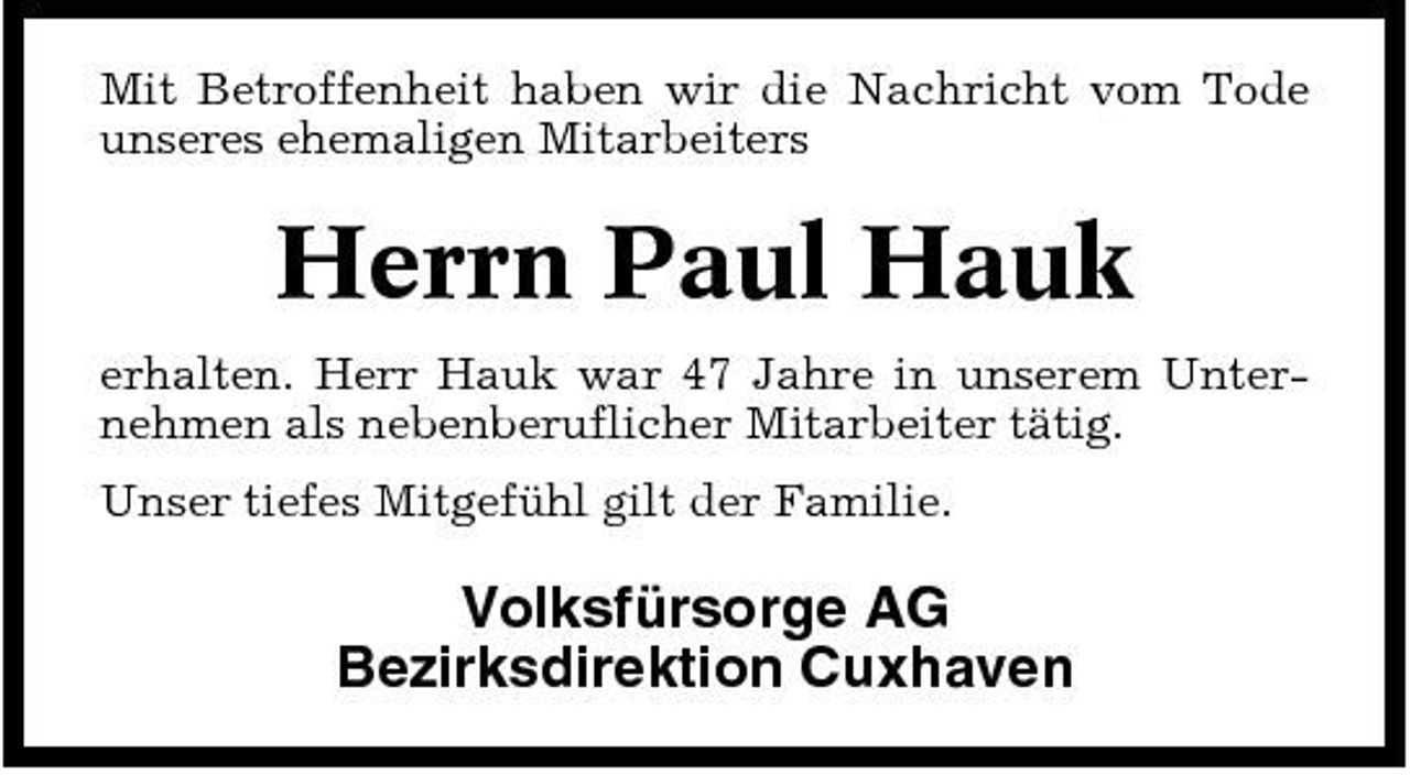 <p>Mit Betroffenheit haben wir die Nachricht vom Tode unseres ehemaligen Mitarbeiters</p><p>Herrn Paul Hauk<br />erhalten. Herr Hauk war 47 Jahre in unserem Unternehmen als nebenberuflicher Mitarbeiter tätig. Unser tiefes Mitgefühl gilt der Familie.</p><p>Volksfürsorge AG Bezirksdirektion Cuxhaven</p>