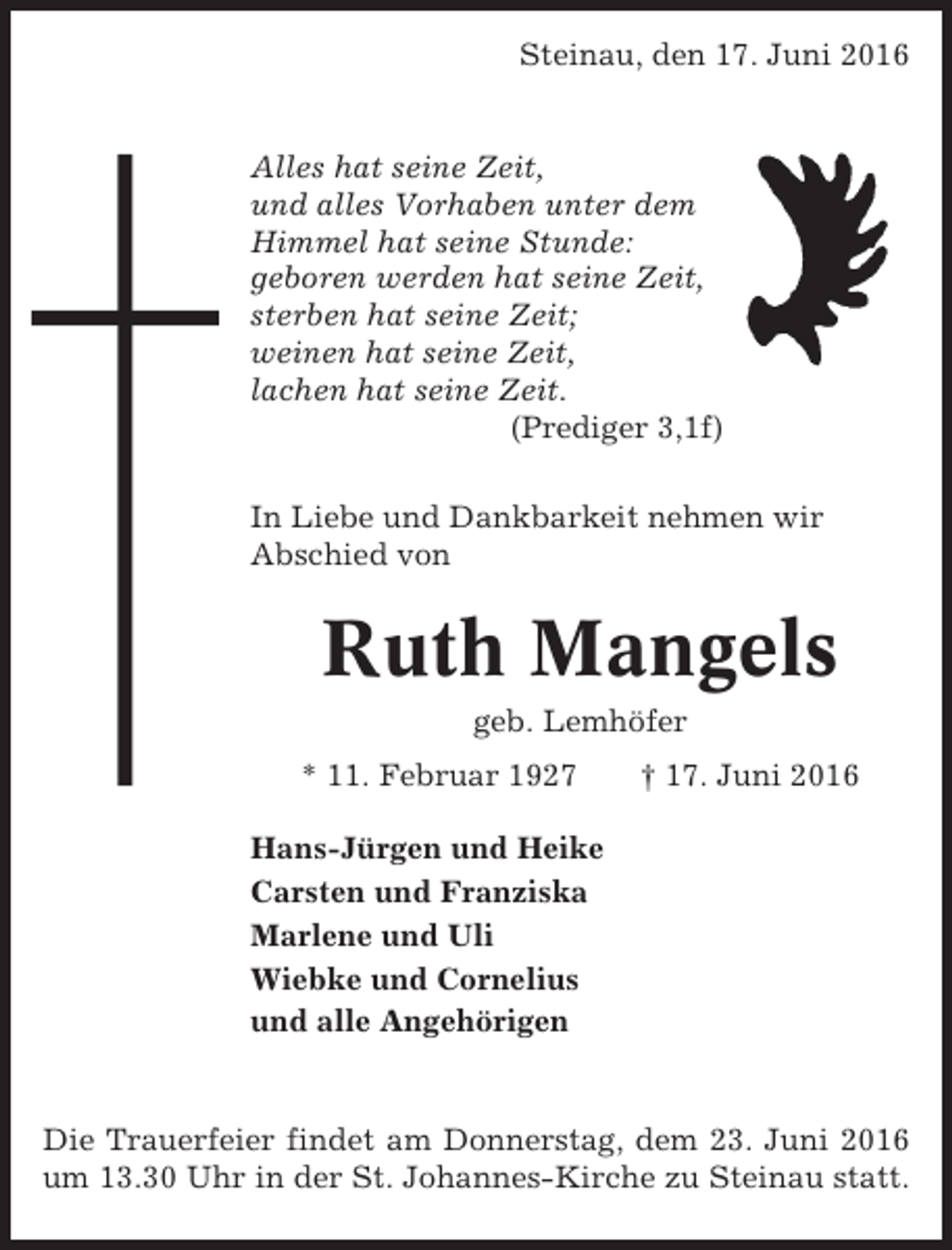 <p>Steinau, den 17. Juni 2016</p><p>Alles hat seine Zeit,<br />und alles Vorhaben unter dem<br />Himmel hat seine Stunde:<br />geboren werden hat seine Zeit,<br />sterben hat seine Zeit;<br />weinen hat seine Zeit,<br />lachen hat seine Zeit.<br />(Prediger 3,1f)<br />In Liebe und Dankbarkeit nehmen wir<br />Abschied von</p><p>Ruth Mangels<br />geb. Lemhöfer<br />* 11. Februar 1927</p><p>† 17. Juni 2016</p><p>Hans-Jürgen und Heike<br />Carsten und Franziska<br />Marlene und Uli<br />Wiebke und Cornelius<br />und alle Angehörigen</p><p>Die Trauerfeier findet am Donnerstag, dem 23. Juni 2016<br />um 13.30 Uhr in der St. Johannes-Kirche zu Steinau statt.</p>