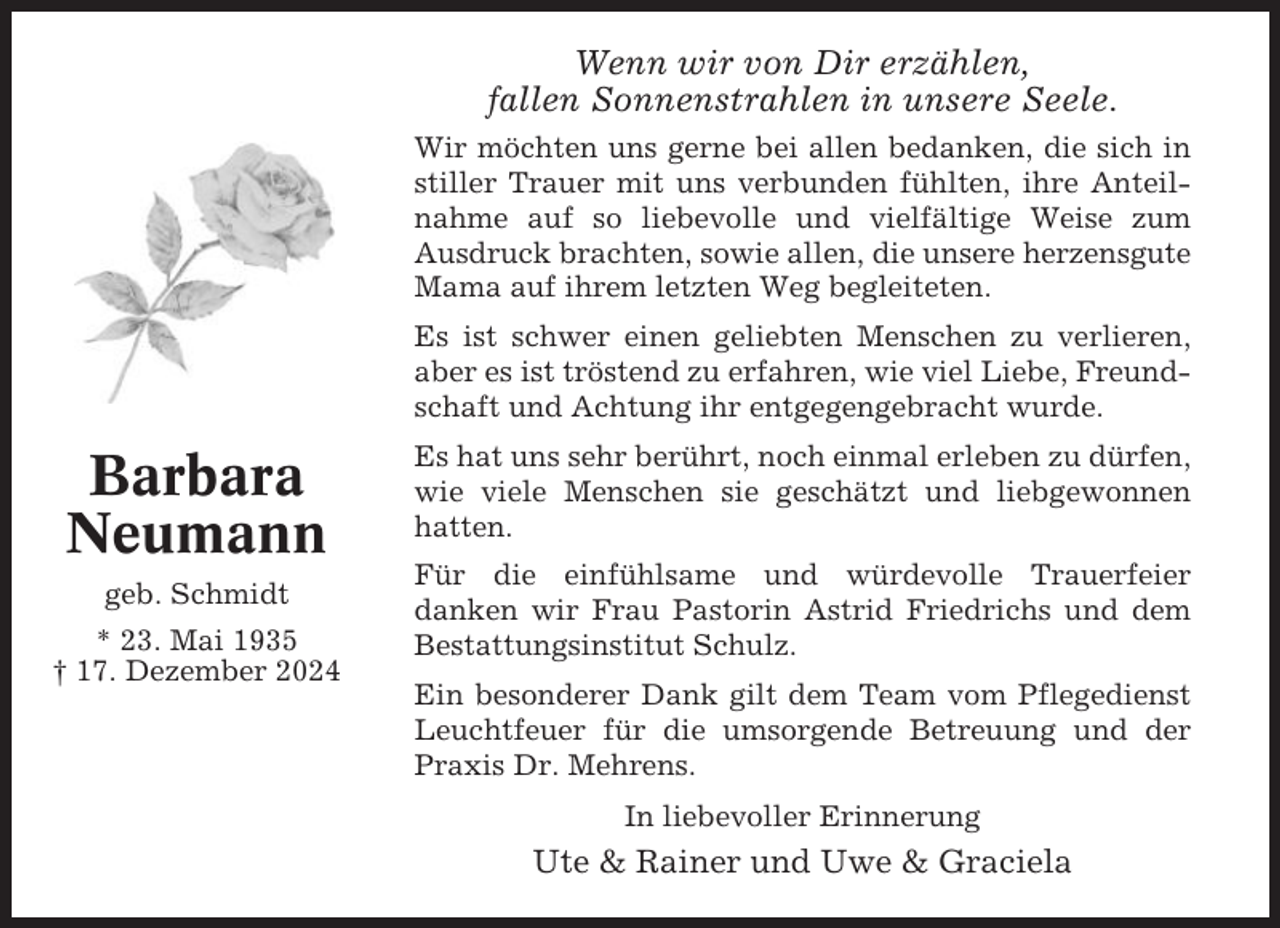 <p>Wenn wir von Dir erzählen,<br />fallen Sonnenstrahlen in unsere Seele.<br />Wir möchten uns gerne bei allen bedanken, die sich in<br />stiller Trauer mit uns verbunden fühlten, ihre Anteilnahme auf so liebevolle und vielfältige Weise zum<br />Ausdruck brachten, sowie allen, die unsere herzensgute<br />Mama auf ihrem letzten Weg begleiteten.<br />Es ist schwer einen geliebten Menschen zu verlieren,<br />aber es ist tröstend zu erfahren, wie viel Liebe, Freundschaft und Achtung ihr entgegengebracht wurde.</p><p>Barbara<br />Neumann<br />geb. Schmidt<br />* 23. Mai 1935<br />† 17. Dezember 2024</p><p>Es hat uns sehr berührt, noch einmal erleben zu dürfen,<br />wie viele Menschen sie geschätzt und liebgewonnen<br />hatten.<br />Für die einfühlsame und würdevolle Trauerfeier<br />danken wir Frau Pastorin Astrid Friedrichs und dem<br />Bestattungsinstitut Schulz.<br />Ein besonderer Dank gilt dem Team vom Pflegedienst<br />Leuchtfeuer für die umsorgende Betreuung und der<br />Praxis Dr. Mehrens.<br />In liebevoller Erinnerung</p><p>Ute &amp; Rainer und Uwe &amp; Graciela</p>