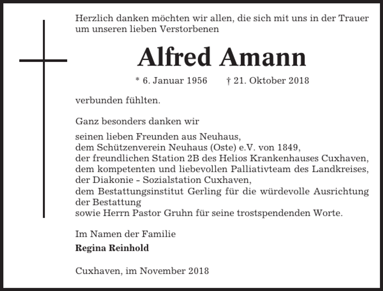 <p>Herzlich danken möchten wir allen, die sich mit uns in der Trauer<br />um unseren lieben Verstorbenen</p><p>Alfred Amann<br />* 6. Januar 1956</p><p>† 21. Oktober 2018</p><p>verbunden fühlten.<br />Ganz besonders danken wir<br />seinen lieben Freunden aus Neuhaus,<br />dem Schützenverein Neuhaus (Oste) e.V. von 1849,<br />der freundlichen Station 2B des Helios Krankenhauses Cuxhaven,<br />dem kompetenten und liebevollen Palliativteam des Landkreises,<br />der Diakonie - Sozialstation Cuxhaven,<br />dem Bestattungsinstitut Gerling für die würdevolle Ausrichtung<br />der Bestattung<br />sowie Herrn Pastor Gruhn für seine trostspendenden Worte.<br />Im Namen der Familie<br />Regina Reinhold<br />Cuxhaven, im November 2018</p>