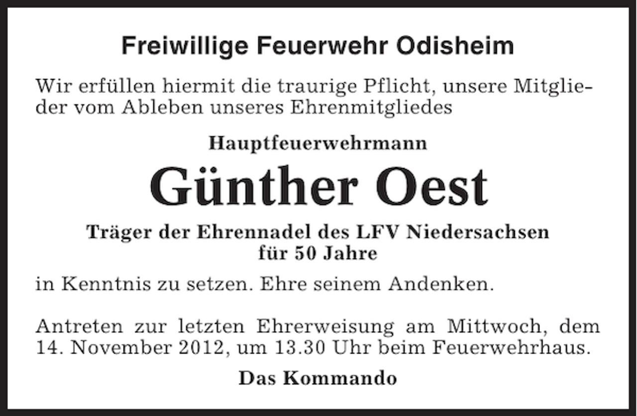 <p>Freiwillige Feuerwehr Odisheim<br />Wir erfüllen hiermit die traurige Pflicht, unsere Mitglieder vom Ableben unseres Ehrenmitgliedes<br />Hauptfeuerwehrmann</p><p>Günther Oest<br />Träger der Ehrennadel des LFV Niedersachsen<br />für 50 Jahre<br />in Kenntnis zu setzen. Ehre seinem Andenken.<br />Antreten zur letzten Ehrerweisung am Mittwoch, dem<br />14. November 2012, um 13.30 Uhr beim Feuerwehrhaus.<br />Das Kommando</p>