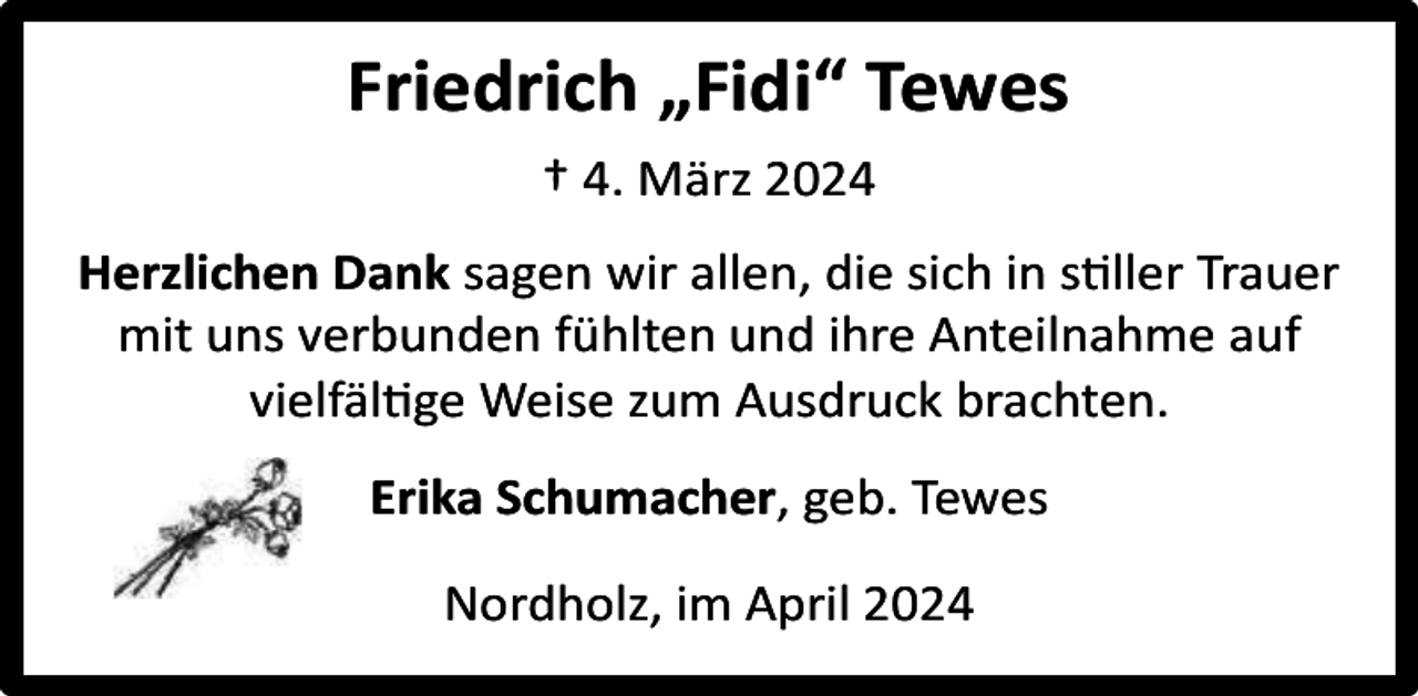 <p>Friedrich „Fidi“ Tewes<br />† 4. März 2024<br />Herzlichen Dank sagen wir allen, die sich in stiller Trauer<br />mit uns verbunden fühlten und ihre Anteilnahme auf<br />vielfältige Weise zum Ausdruck brachten.<br />Erika Schumacher, geb. Tewes<br />Nordholz, im April 2024</p>