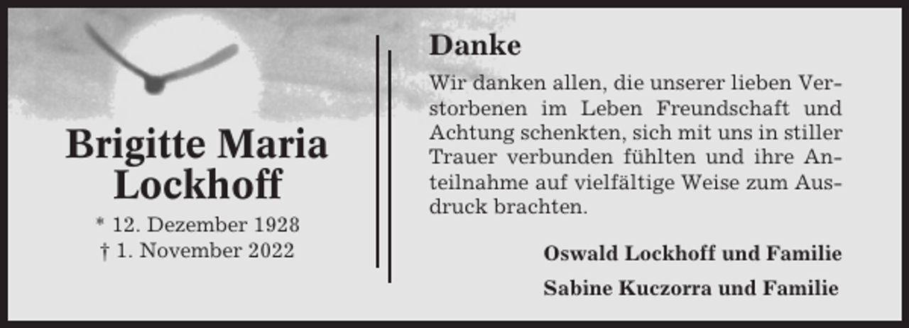 <p>Danke</p><p>Brigitte Maria<br />Lockhoff<br />* 12. Dezember 1928<br />† 1. November 2022</p><p>Wir danken allen, die unserer lieben Verstorbenen im Leben Freundschaft und<br />Achtung schenkten, sich mit uns in stiller<br />Trauer verbunden fühlten und ihre Anteilnahme auf vielfältige Weise zum Ausdruck brachten.<br />Oswald Lockhoff und Familie<br />Sabine Kuczorra und Familie</p>