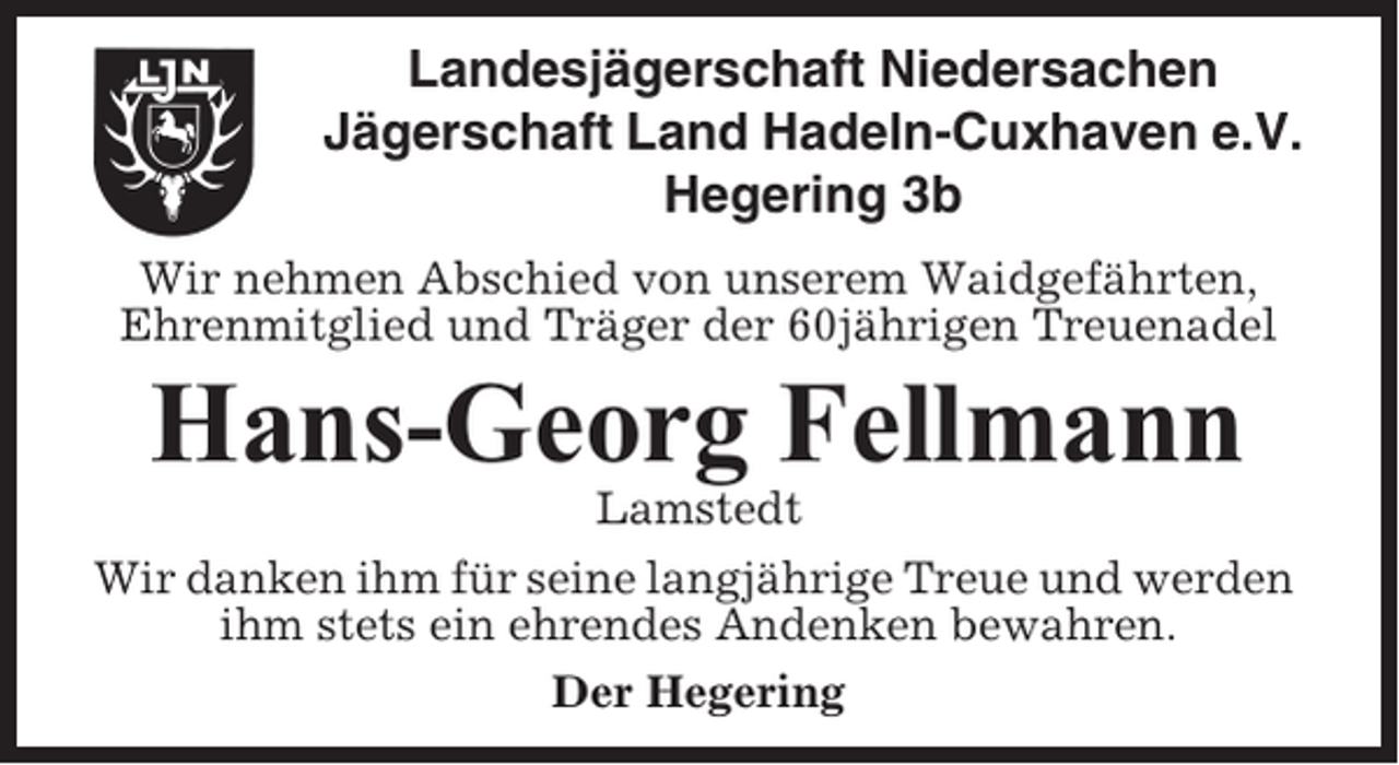 <p>Landesjägerschaft Niedersachen<br />Jägerschaft Land Hadeln-Cuxhaven e.V.<br />Hegering 3b<br />Wir nehmen Abschied von unserem Waidgefährten,<br />Ehrenmitglied und Träger der 60jährigen Treuenadel</p><p>Hans-Georg Fellmann<br />Lamstedt<br />Wir danken ihm für seine langjährige Treue und werden<br />ihm stets ein ehrendes Andenken bewahren.<br />Der Hegering</p>