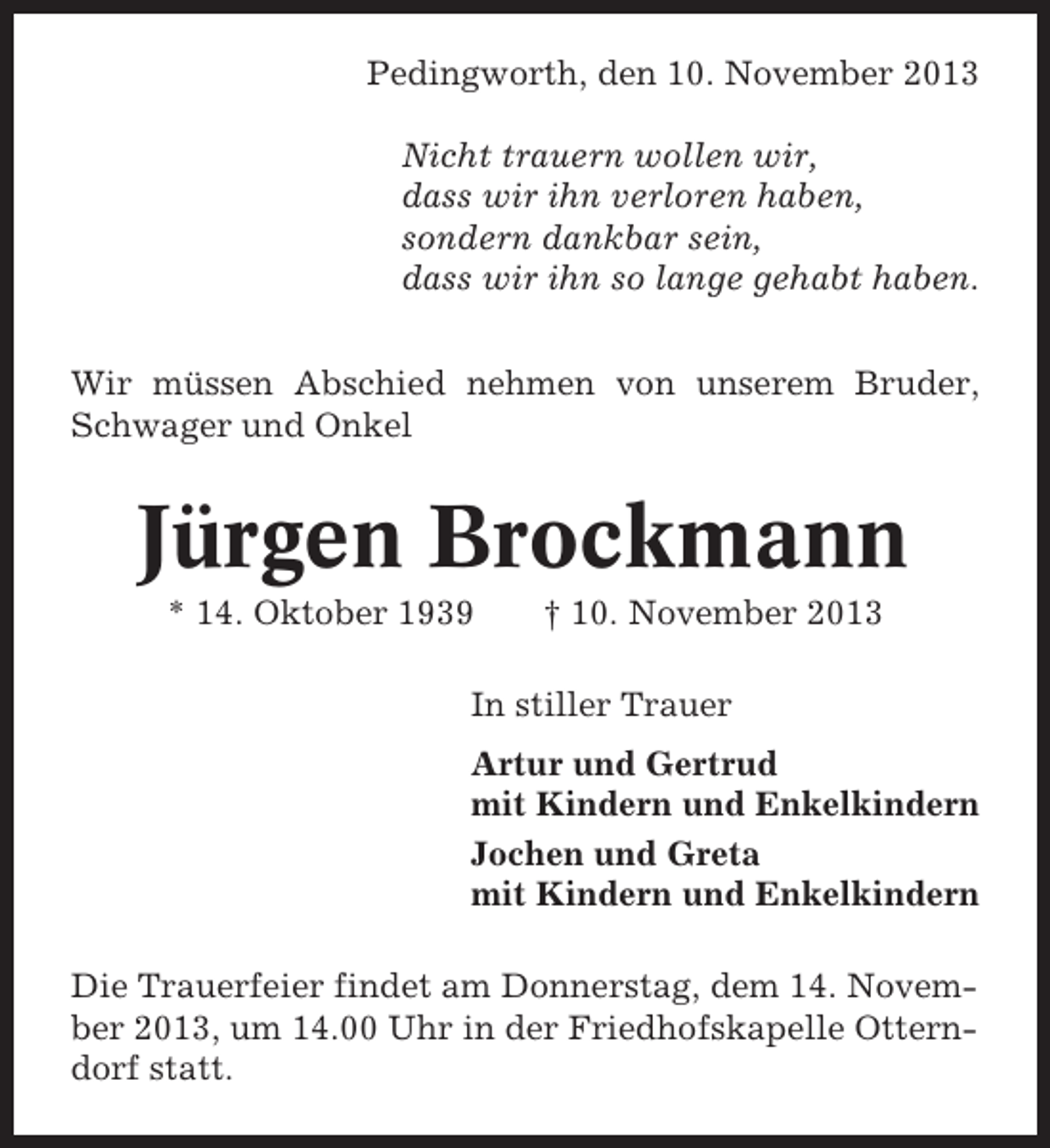 <p>Pedingworth, den 10. November 2013<br />Nicht trauern wollen wir,<br />dass wir ihn verloren haben,<br />sondern dankbar sein,<br />dass wir ihn so lange gehabt haben.<br />Wir müssen Abschied nehmen von unserem Bruder,<br />Schwager und Onkel</p><p>Jürgen Brockmann<br />* 14. Oktober 1939</p><p>† 10. November 2013</p><p>In stiller Trauer<br />Artur und Gertrud<br />mit Kindern und Enkelkindern<br />Jochen und Greta<br />mit Kindern und Enkelkindern<br />Die Trauerfeier findet am Donnerstag, dem 14. November 2013, um 14.00 Uhr in der Friedhofskapelle Otterndorf statt.</p>