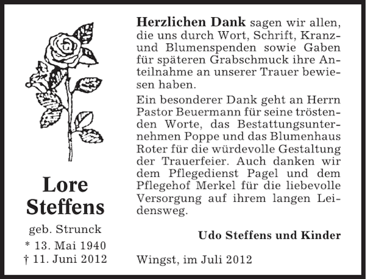 <p>Herzlichen Dank sagen wir allen,</p><p>Lore<br />Steffens<br />geb. Strunck<br />* 13. Mai 1940<br />† 11. Juni 2012</p><p>die uns durch Wort, Schrift, Kranzund Blumenspenden sowie Gaben<br />für späteren Grabschmuck ihre Anteilnahme an unserer Trauer bewiesen haben.<br />Ein besonderer Dank geht an Herrn<br />Pastor Beuermann für seine tröstenden Worte, das Bestattungsunternehmen Poppe und das Blumenhaus<br />Roter für die würdevolle Gestaltung<br />der Trauerfeier. Auch danken wir<br />dem Pflegedienst Pagel und dem<br />Pflegehof Merkel für die liebevolle<br />Versorgung auf ihrem langen Leidensweg.<br />Udo Steffens und Kinder<br />Wingst, im Juli 2012</p>
