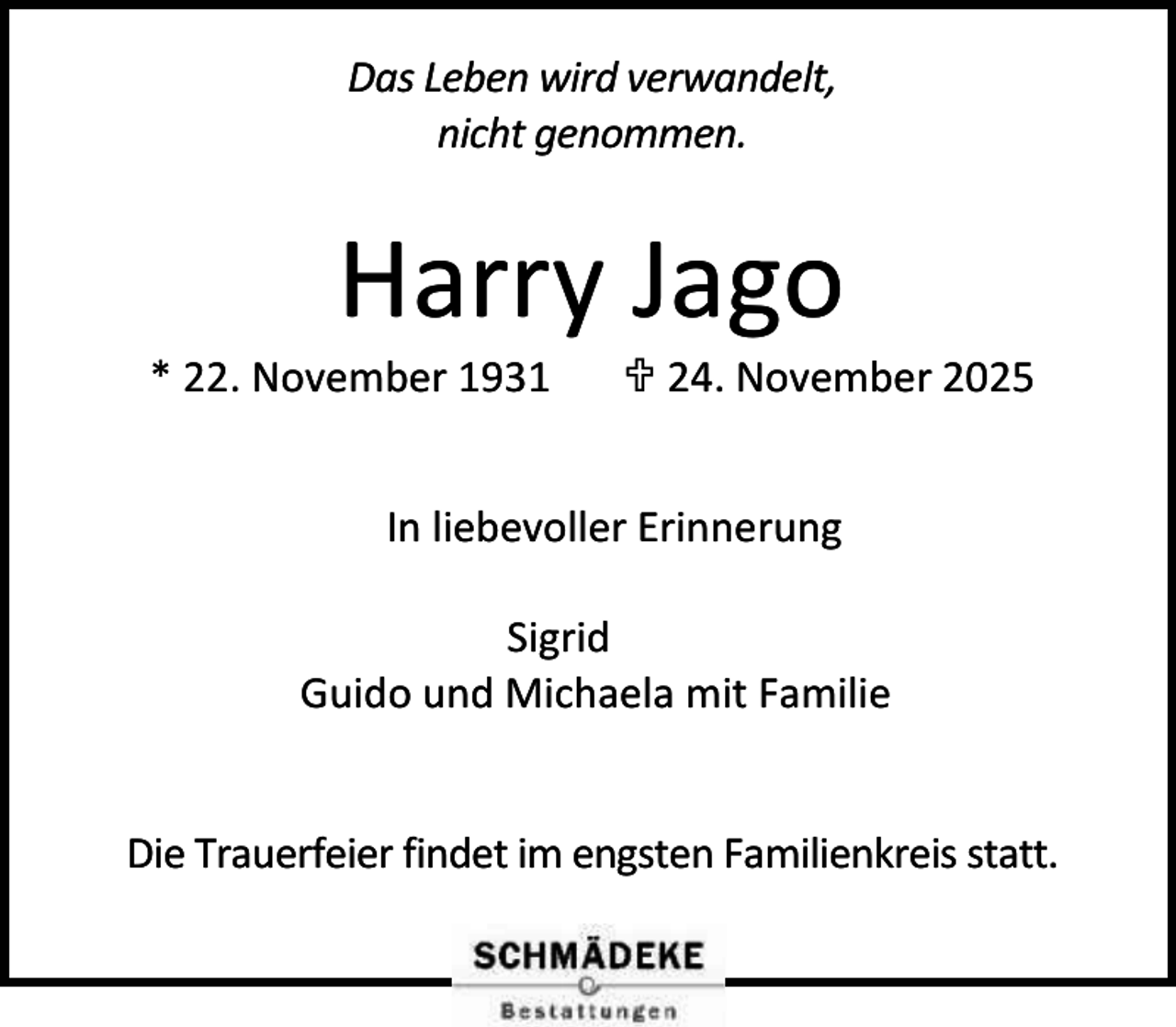 <p>Das Leben wird verwandelt,<br />nicht genommen.</p><p>Harry Jago</p><p>* 22. November 1931</p><p> 24. November 2025</p><p>In liebevoller Erinnerung<br />Sigrid<br />Guido und Michaela mit Familie<br />Die Trauerfeier findet im engsten Familienkreis statt.</p>