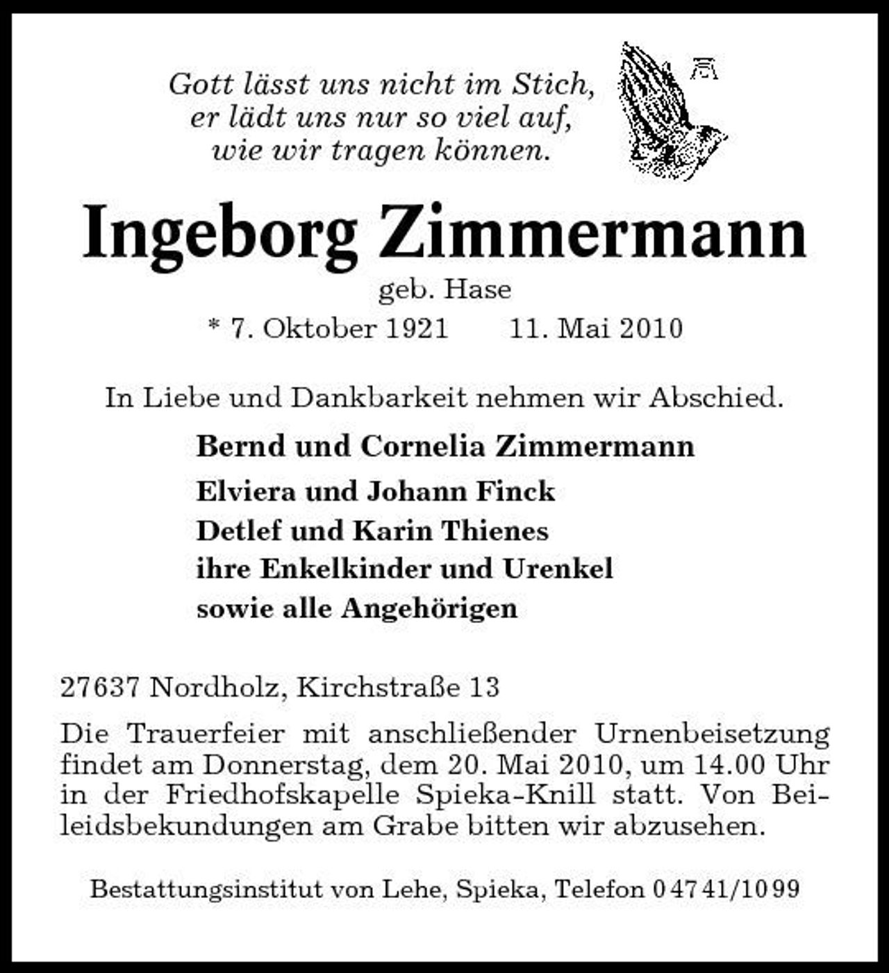 <p>Gott lässt uns nicht im Stich, er lädt uns nur so viel auf, wie wir tragen können.</p><p>Ingeborg Zimmermann<br />geb. Hase * 7. Oktober 1921. Mai 2010 In Liebe und Dankbarkeit nehmen wir Abschied.</p><p>Bernd und Cornelia Zimmermann<br />Elviera und Johann Finck Detlef und Karin Thienes ihre Enkelkinder und Urenkel sowie alle Angehörigen 27637 Nordholz, Kirchstraße 13 Die Trauerfeier mit anschließender Urnenbeisetzung findet am Donnerstag, dem 20. Mai 2010, um 14.00 Uhr in der Friedhofskapelle Spieka-Knill statt. Von Beileidsbekundungen am Grabe bitten wir abzusehen.<br />Bestattungsinstitut von Lehe, Spieka, Telefon 0 47 41/10 99</p>